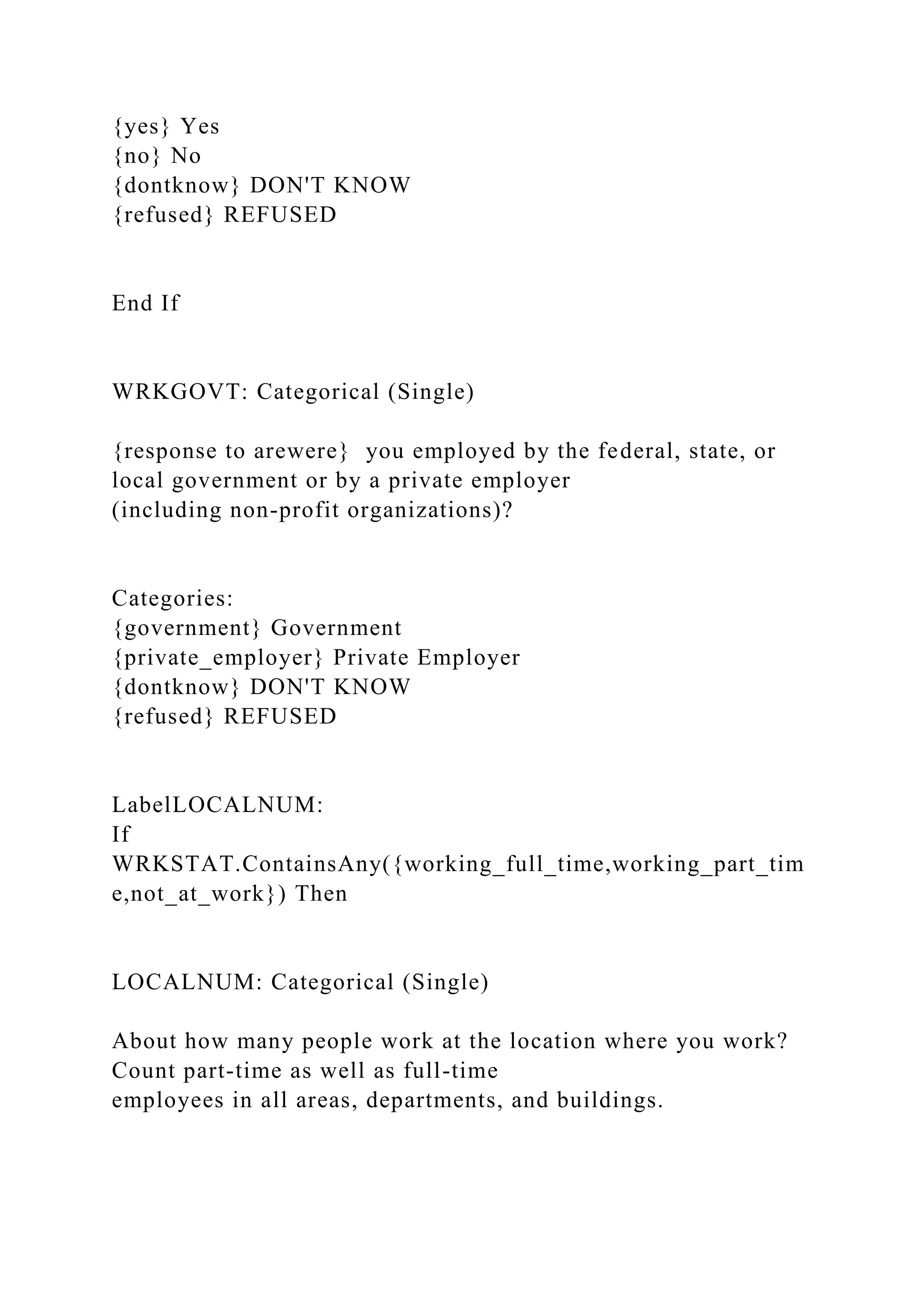 {yes} Yes
{no} No
{dontknow} DON'T KNOW
{refused} REFUSED
End If
WRKGOVT: Categorical (Single)
{response to arewere} you employed by the federal, state, or
local government or by a private employer
(including non-profit organizations)?
Categories:
{government} Government
{private_employer} Private Employer
{dontknow} DON'T KNOW
{refused} REFUSED
LabelLOCALNUM:
If
WRKSTAT.ContainsAny({working_full_time,working_part_tim
e,not_at_work}) Then
LOCALNUM: Categorical (Single)
About how many people work at the location where you work?
Count part-time as well as full-time
employees in all areas, departments, and buildings.
 