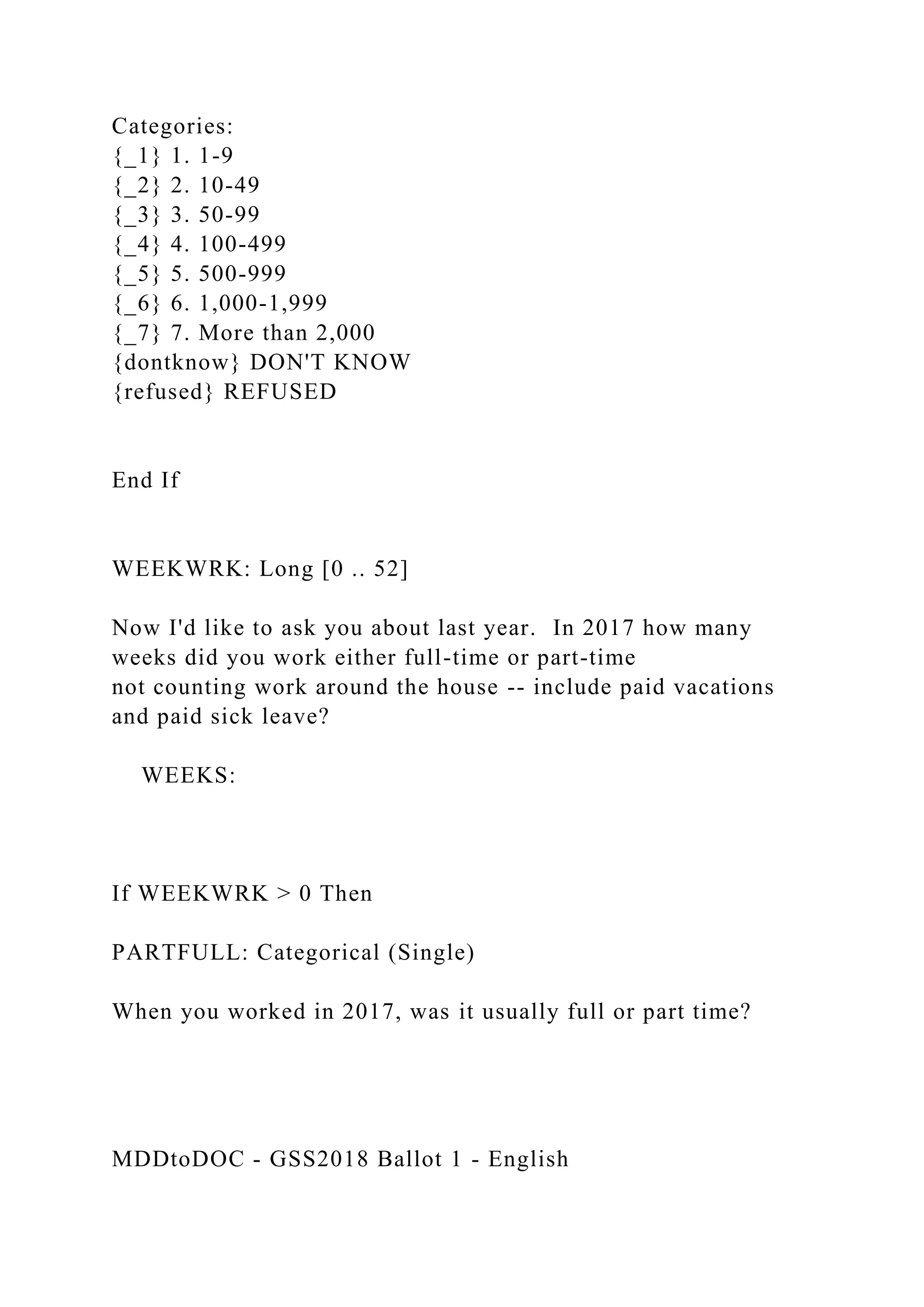 Categories:
{_1} 1. 1-9
{_2} 2. 10-49
{_3} 3. 50-99
{_4} 4. 100-499
{_5} 5. 500-999
{_6} 6. 1,000-1,999
{_7} 7. More than 2,000
{dontknow} DON'T KNOW
{refused} REFUSED
End If
WEEKWRK: Long [0 .. 52]
Now I'd like to ask you about last year. In 2017 how many
weeks did you work either full-time or part-time
not counting work around the house -- include paid vacations
and paid sick leave?
WEEKS:
If WEEKWRK > 0 Then
PARTFULL: Categorical (Single)
When you worked in 2017, was it usually full or part time?
MDDtoDOC - GSS2018 Ballot 1 - English
 