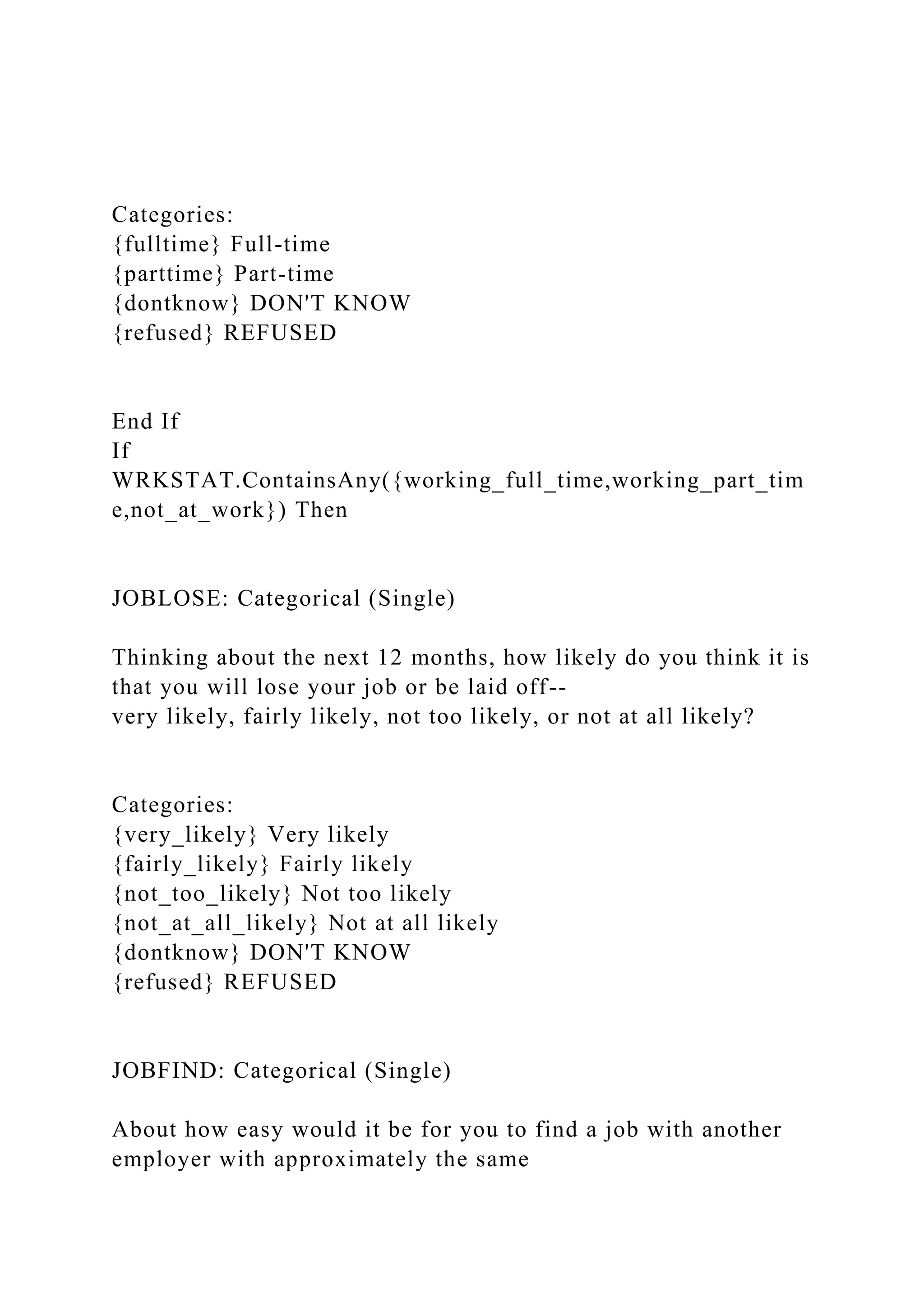 Categories:
{fulltime} Full-time
{parttime} Part-time
{dontknow} DON'T KNOW
{refused} REFUSED
End If
If
WRKSTAT.ContainsAny({working_full_time,working_part_tim
e,not_at_work}) Then
JOBLOSE: Categorical (Single)
Thinking about the next 12 months, how likely do you think it is
that you will lose your job or be laid off--
very likely, fairly likely, not too likely, or not at all likely?
Categories:
{very_likely} Very likely
{fairly_likely} Fairly likely
{not_too_likely} Not too likely
{not_at_all_likely} Not at all likely
{dontknow} DON'T KNOW
{refused} REFUSED
JOBFIND: Categorical (Single)
About how easy would it be for you to find a job with another
employer with approximately the same
 