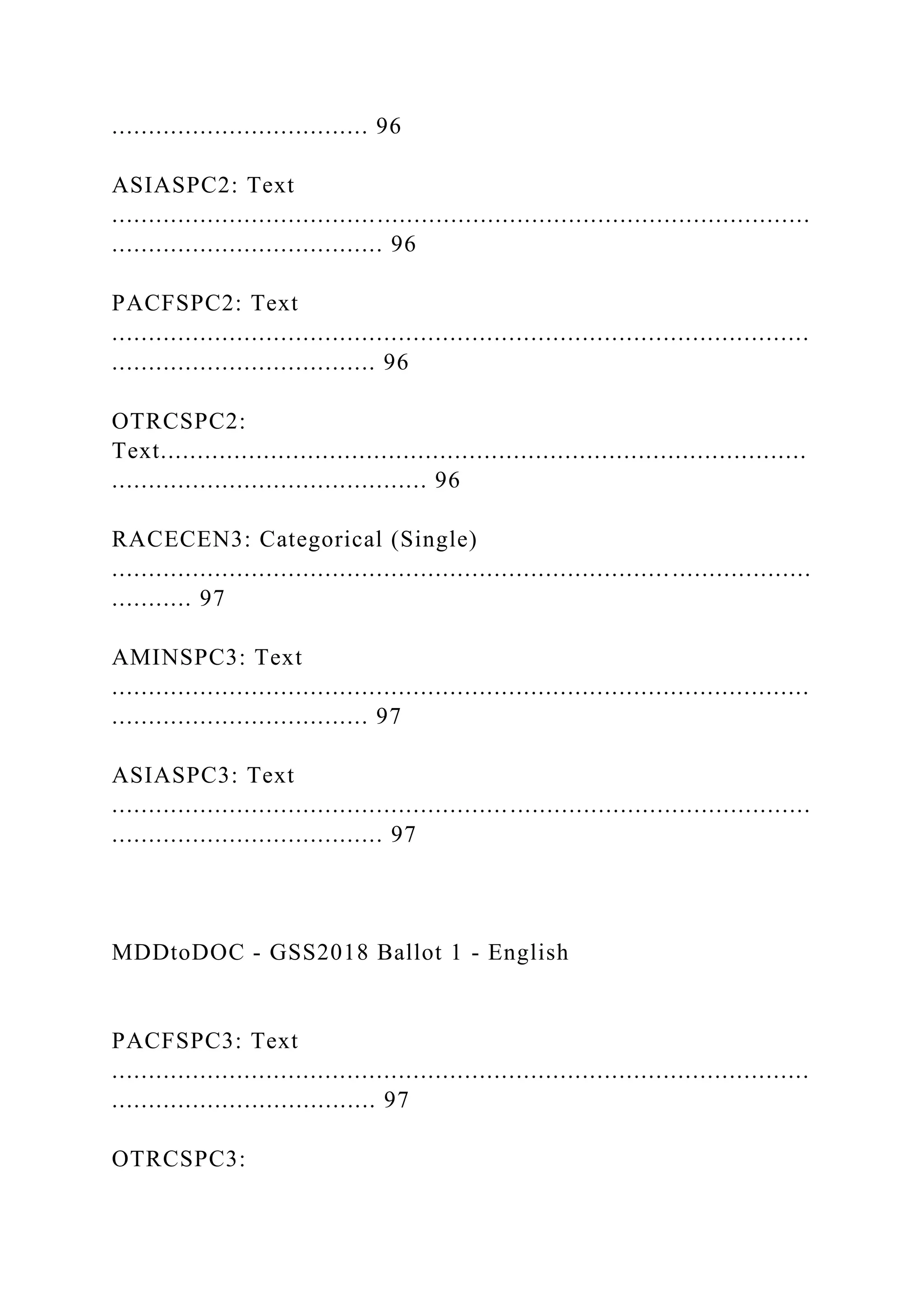 ................................... 96
ASIASPC2: Text
...............................................................................................
..................................... 96
PACFSPC2: Text
...............................................................................................
.................................... 96
OTRCSPC2:
Text........................................................................................
........................................... 96
RACECEN3: Categorical (Single)
...............................................................................................
........... 97
AMINSPC3: Text
...............................................................................................
................................... 97
ASIASPC3: Text
...............................................................................................
..................................... 97
MDDtoDOC - GSS2018 Ballot 1 - English
PACFSPC3: Text
...............................................................................................
.................................... 97
OTRCSPC3:
 