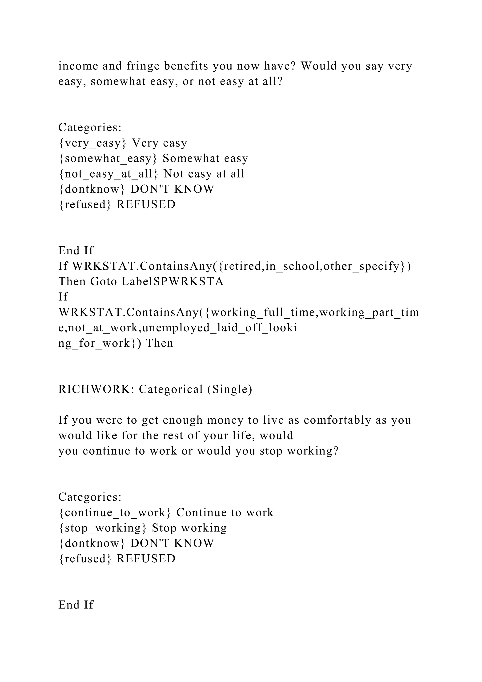 income and fringe benefits you now have? Would you say very
easy, somewhat easy, or not easy at all?
Categories:
{very_easy} Very easy
{somewhat_easy} Somewhat easy
{not_easy_at_all} Not easy at all
{dontknow} DON'T KNOW
{refused} REFUSED
End If
If WRKSTAT.ContainsAny({retired,in_school,other_specify})
Then Goto LabelSPWRKSTA
If
WRKSTAT.ContainsAny({working_full_time,working_part_tim
e,not_at_work,unemployed_laid_off_looki
ng_for_work}) Then
RICHWORK: Categorical (Single)
If you were to get enough money to live as comfortably as you
would like for the rest of your life, would
you continue to work or would you stop working?
Categories:
{continue_to_work} Continue to work
{stop_working} Stop working
{dontknow} DON'T KNOW
{refused} REFUSED
End If
 