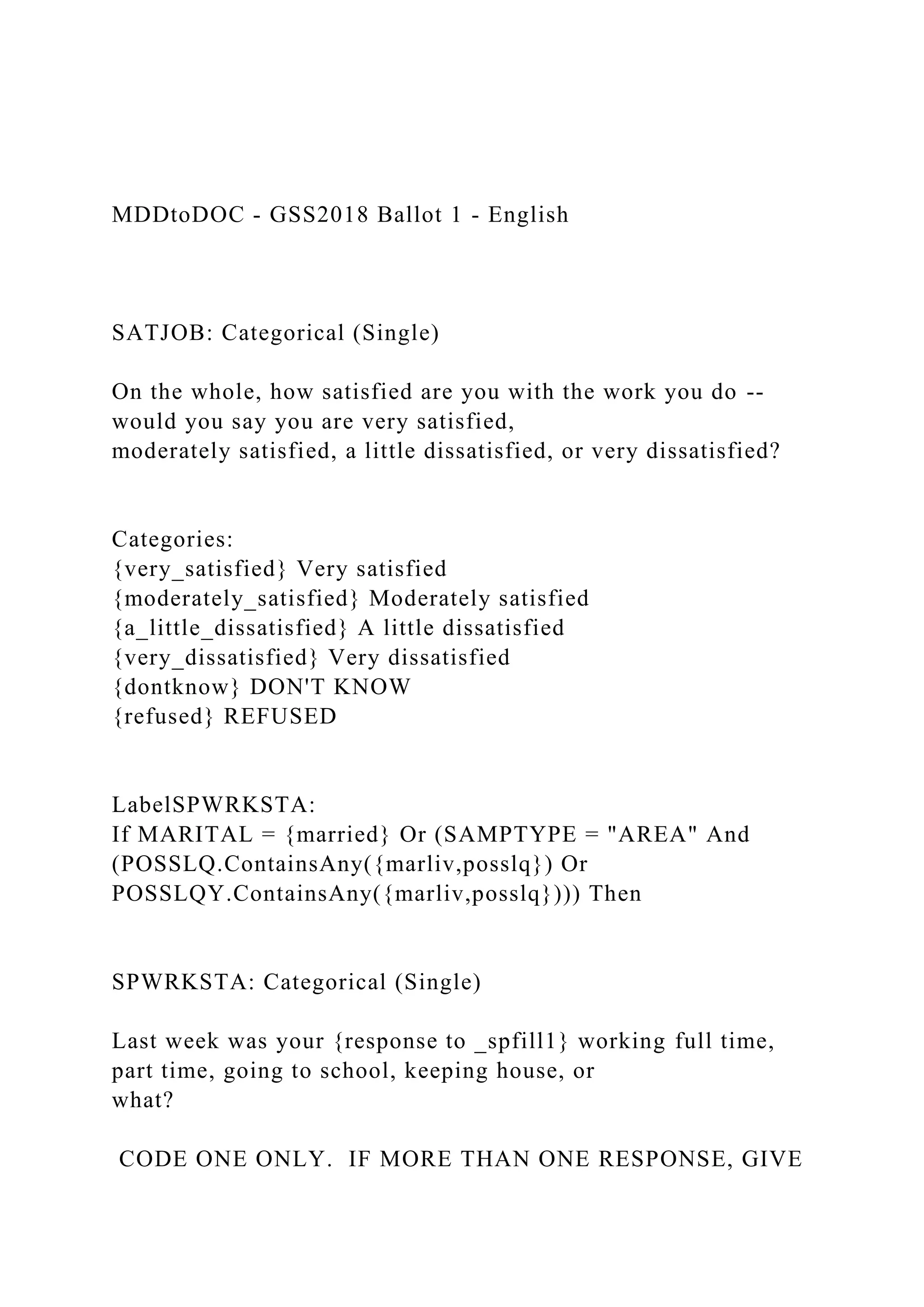 MDDtoDOC - GSS2018 Ballot 1 - English
SATJOB: Categorical (Single)
On the whole, how satisfied are you with the work you do --
would you say you are very satisfied,
moderately satisfied, a little dissatisfied, or very dissatisfied?
Categories:
{very_satisfied} Very satisfied
{moderately_satisfied} Moderately satisfied
{a_little_dissatisfied} A little dissatisfied
{very_dissatisfied} Very dissatisfied
{dontknow} DON'T KNOW
{refused} REFUSED
LabelSPWRKSTA:
If MARITAL = {married} Or (SAMPTYPE = "AREA" And
(POSSLQ.ContainsAny({marliv,posslq}) Or
POSSLQY.ContainsAny({marliv,posslq}))) Then
SPWRKSTA: Categorical (Single)
Last week was your {response to _spfill1} working full time,
part time, going to school, keeping house, or
what?
CODE ONE ONLY. IF MORE THAN ONE RESPONSE, GIVE
 