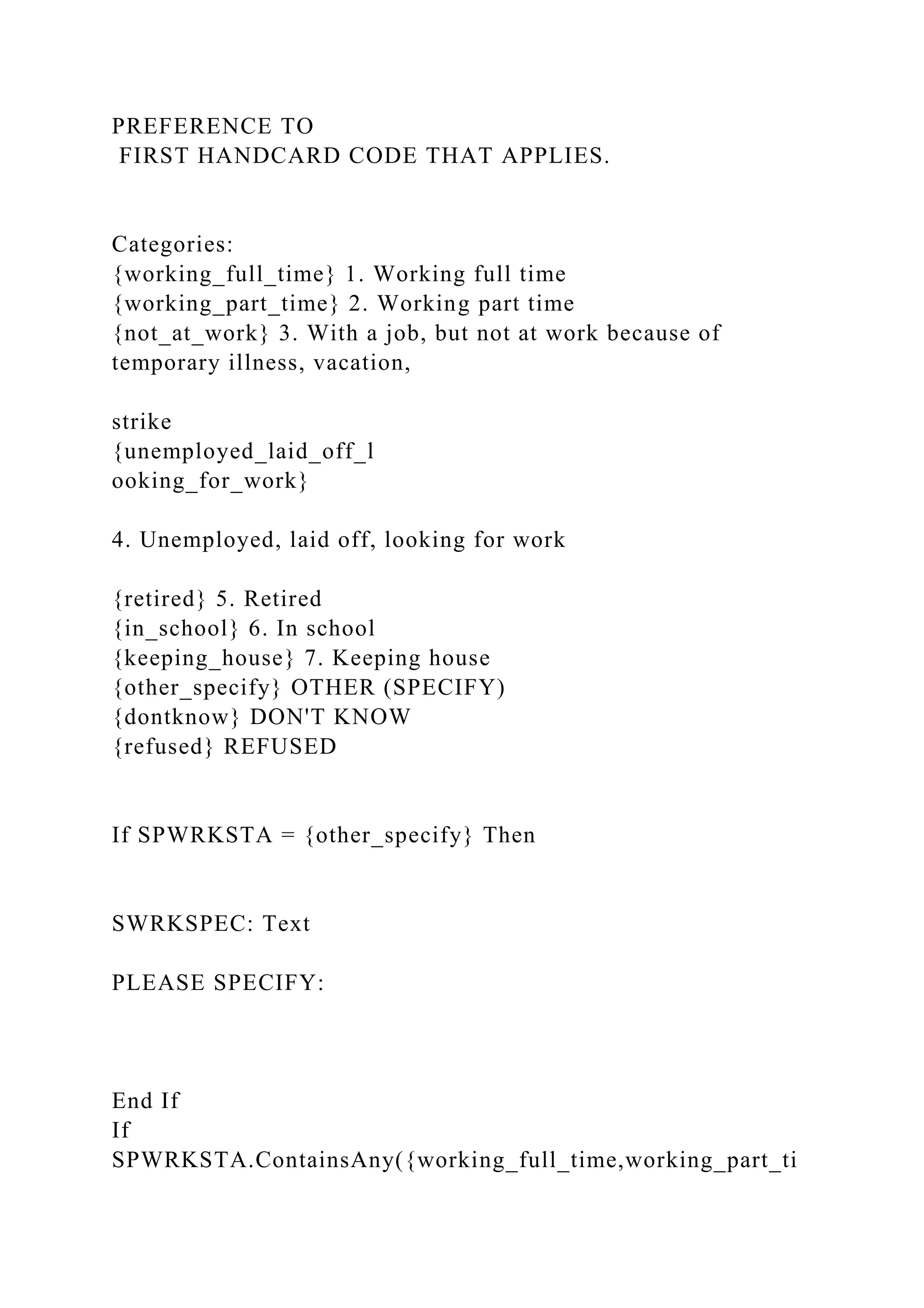 PREFERENCE TO
FIRST HANDCARD CODE THAT APPLIES.
Categories:
{working_full_time} 1. Working full time
{working_part_time} 2. Working part time
{not_at_work} 3. With a job, but not at work because of
temporary illness, vacation,
strike
{unemployed_laid_off_l
ooking_for_work}
4. Unemployed, laid off, looking for work
{retired} 5. Retired
{in_school} 6. In school
{keeping_house} 7. Keeping house
{other_specify} OTHER (SPECIFY)
{dontknow} DON'T KNOW
{refused} REFUSED
If SPWRKSTA = {other_specify} Then
SWRKSPEC: Text
PLEASE SPECIFY:
End If
If
SPWRKSTA.ContainsAny({working_full_time,working_part_ti
 