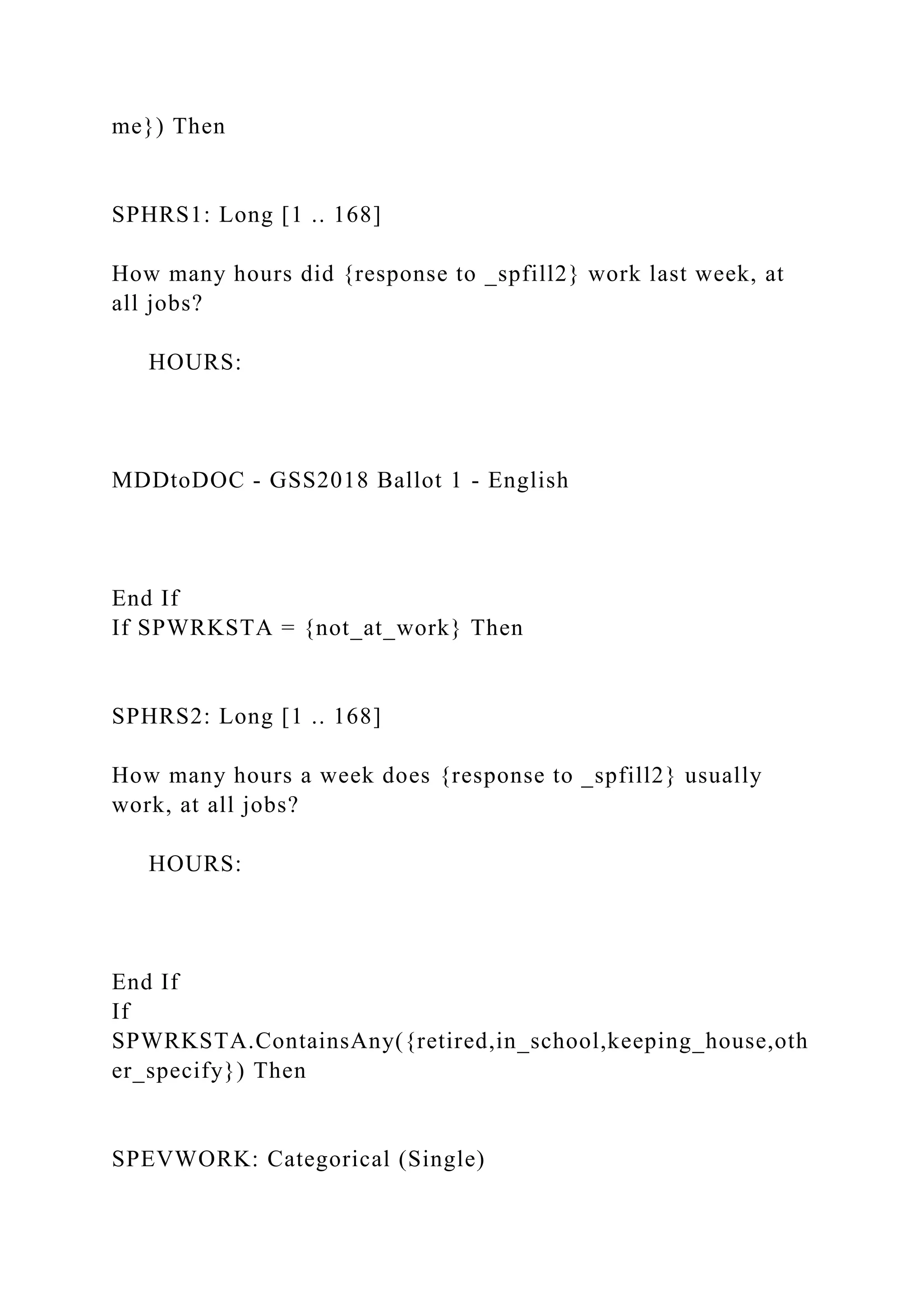 me}) Then
SPHRS1: Long [1 .. 168]
How many hours did {response to _spfill2} work last week, at
all jobs?
HOURS:
MDDtoDOC - GSS2018 Ballot 1 - English
End If
If SPWRKSTA = {not_at_work} Then
SPHRS2: Long [1 .. 168]
How many hours a week does {response to _spfill2} usually
work, at all jobs?
HOURS:
End If
If
SPWRKSTA.ContainsAny({retired,in_school,keeping_house,oth
er_specify}) Then
SPEVWORK: Categorical (Single)
 