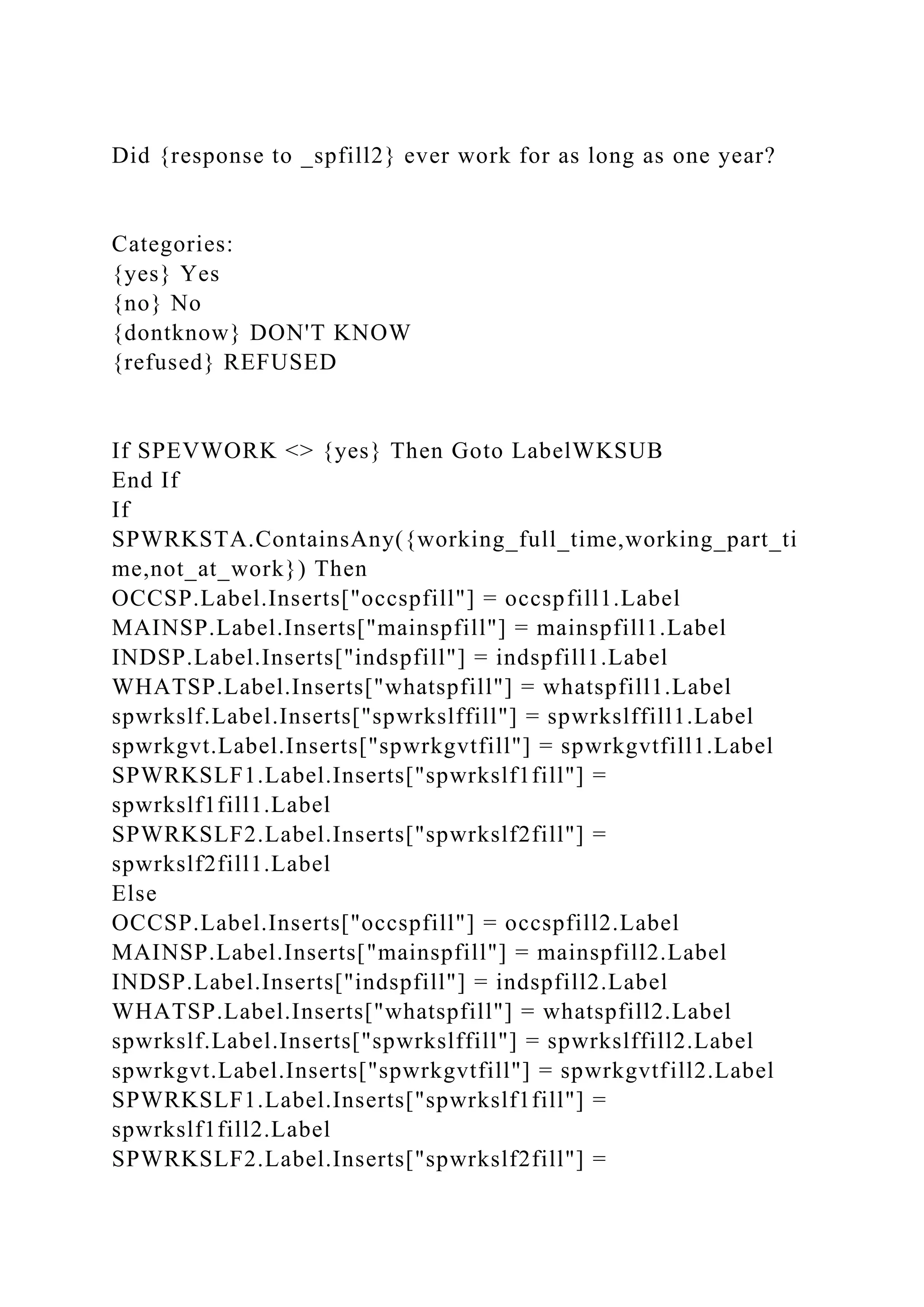 Did {response to _spfill2} ever work for as long as one year?
Categories:
{yes} Yes
{no} No
{dontknow} DON'T KNOW
{refused} REFUSED
If SPEVWORK <> {yes} Then Goto LabelWKSUB
End If
If
SPWRKSTA.ContainsAny({working_full_time,working_part_ti
me,not_at_work}) Then
OCCSP.Label.Inserts["occspfill"] = occspfill1.Label
MAINSP.Label.Inserts["mainspfill"] = mainspfill1.Label
INDSP.Label.Inserts["indspfill"] = indspfill1.Label
WHATSP.Label.Inserts["whatspfill"] = whatspfill1.Label
spwrkslf.Label.Inserts["spwrkslffill"] = spwrkslffill1.Label
spwrkgvt.Label.Inserts["spwrkgvtfill"] = spwrkgvtfill1.Label
SPWRKSLF1.Label.Inserts["spwrkslf1fill"] =
spwrkslf1fill1.Label
SPWRKSLF2.Label.Inserts["spwrkslf2fill"] =
spwrkslf2fill1.Label
Else
OCCSP.Label.Inserts["occspfill"] = occspfill2.Label
MAINSP.Label.Inserts["mainspfill"] = mainspfill2.Label
INDSP.Label.Inserts["indspfill"] = indspfill2.Label
WHATSP.Label.Inserts["whatspfill"] = whatspfill2.Label
spwrkslf.Label.Inserts["spwrkslffill"] = spwrkslffill2.Label
spwrkgvt.Label.Inserts["spwrkgvtfill"] = spwrkgvtfill2.Label
SPWRKSLF1.Label.Inserts["spwrkslf1fill"] =
spwrkslf1fill2.Label
SPWRKSLF2.Label.Inserts["spwrkslf2fill"] =
 