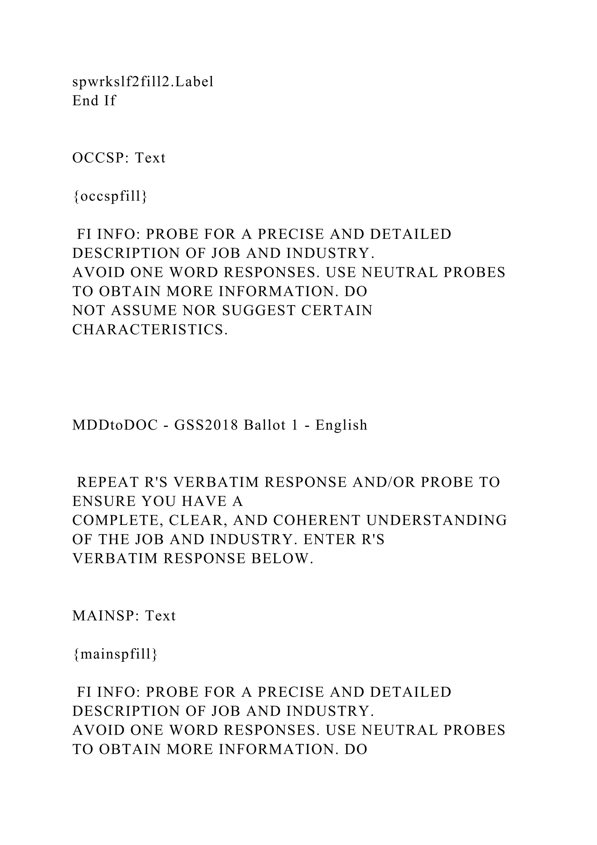 spwrkslf2fill2.Label
End If
OCCSP: Text
{occspfill}
FI INFO: PROBE FOR A PRECISE AND DETAILED
DESCRIPTION OF JOB AND INDUSTRY.
AVOID ONE WORD RESPONSES. USE NEUTRAL PROBES
TO OBTAIN MORE INFORMATION. DO
NOT ASSUME NOR SUGGEST CERTAIN
CHARACTERISTICS.
MDDtoDOC - GSS2018 Ballot 1 - English
REPEAT R'S VERBATIM RESPONSE AND/OR PROBE TO
ENSURE YOU HAVE A
COMPLETE, CLEAR, AND COHERENT UNDERSTANDING
OF THE JOB AND INDUSTRY. ENTER R'S
VERBATIM RESPONSE BELOW.
MAINSP: Text
{mainspfill}
FI INFO: PROBE FOR A PRECISE AND DETAILED
DESCRIPTION OF JOB AND INDUSTRY.
AVOID ONE WORD RESPONSES. USE NEUTRAL PROBES
TO OBTAIN MORE INFORMATION. DO
 