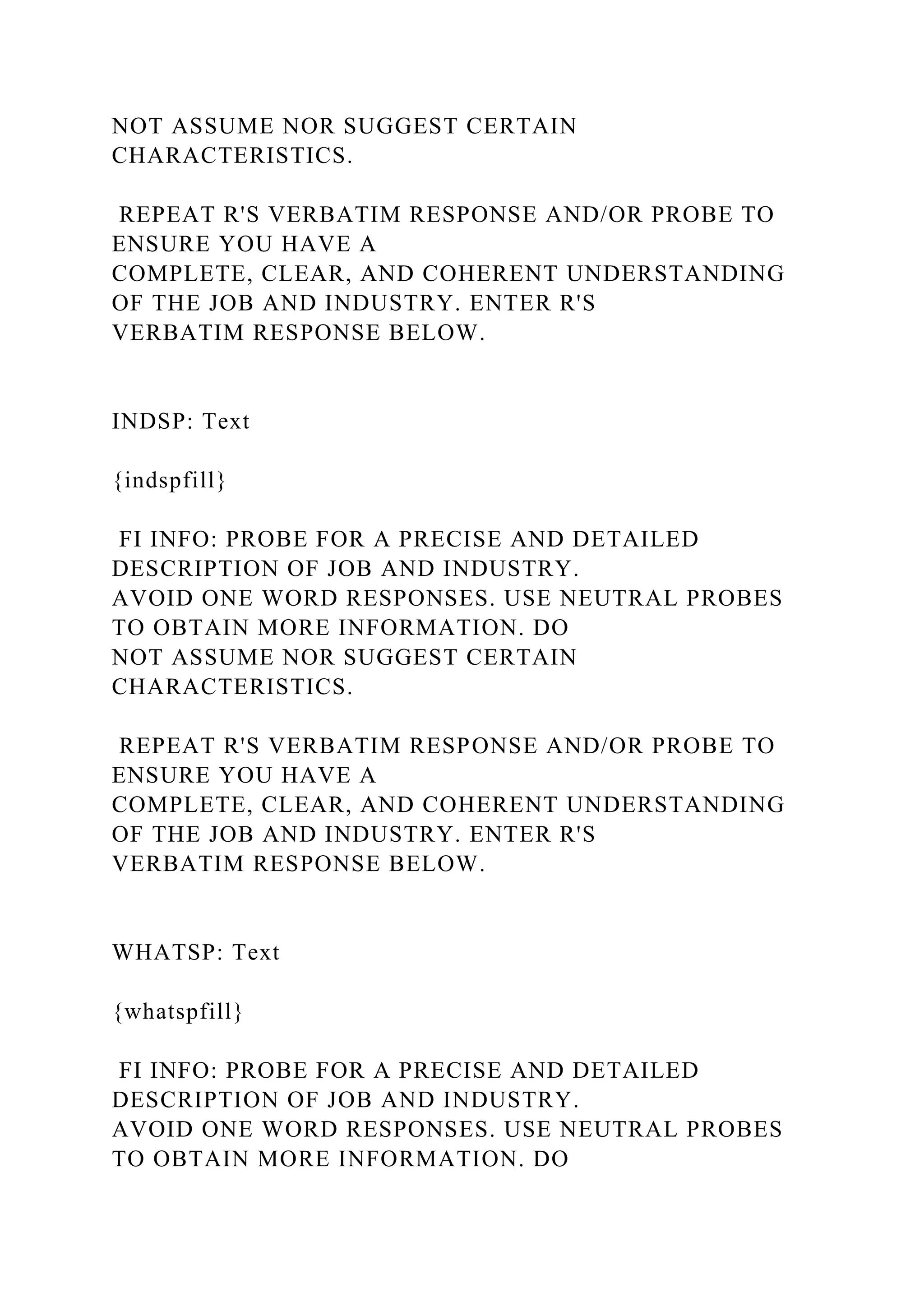 NOT ASSUME NOR SUGGEST CERTAIN
CHARACTERISTICS.
REPEAT R'S VERBATIM RESPONSE AND/OR PROBE TO
ENSURE YOU HAVE A
COMPLETE, CLEAR, AND COHERENT UNDERSTANDING
OF THE JOB AND INDUSTRY. ENTER R'S
VERBATIM RESPONSE BELOW.
INDSP: Text
{indspfill}
FI INFO: PROBE FOR A PRECISE AND DETAILED
DESCRIPTION OF JOB AND INDUSTRY.
AVOID ONE WORD RESPONSES. USE NEUTRAL PROBES
TO OBTAIN MORE INFORMATION. DO
NOT ASSUME NOR SUGGEST CERTAIN
CHARACTERISTICS.
REPEAT R'S VERBATIM RESPONSE AND/OR PROBE TO
ENSURE YOU HAVE A
COMPLETE, CLEAR, AND COHERENT UNDERSTANDING
OF THE JOB AND INDUSTRY. ENTER R'S
VERBATIM RESPONSE BELOW.
WHATSP: Text
{whatspfill}
FI INFO: PROBE FOR A PRECISE AND DETAILED
DESCRIPTION OF JOB AND INDUSTRY.
AVOID ONE WORD RESPONSES. USE NEUTRAL PROBES
TO OBTAIN MORE INFORMATION. DO
 