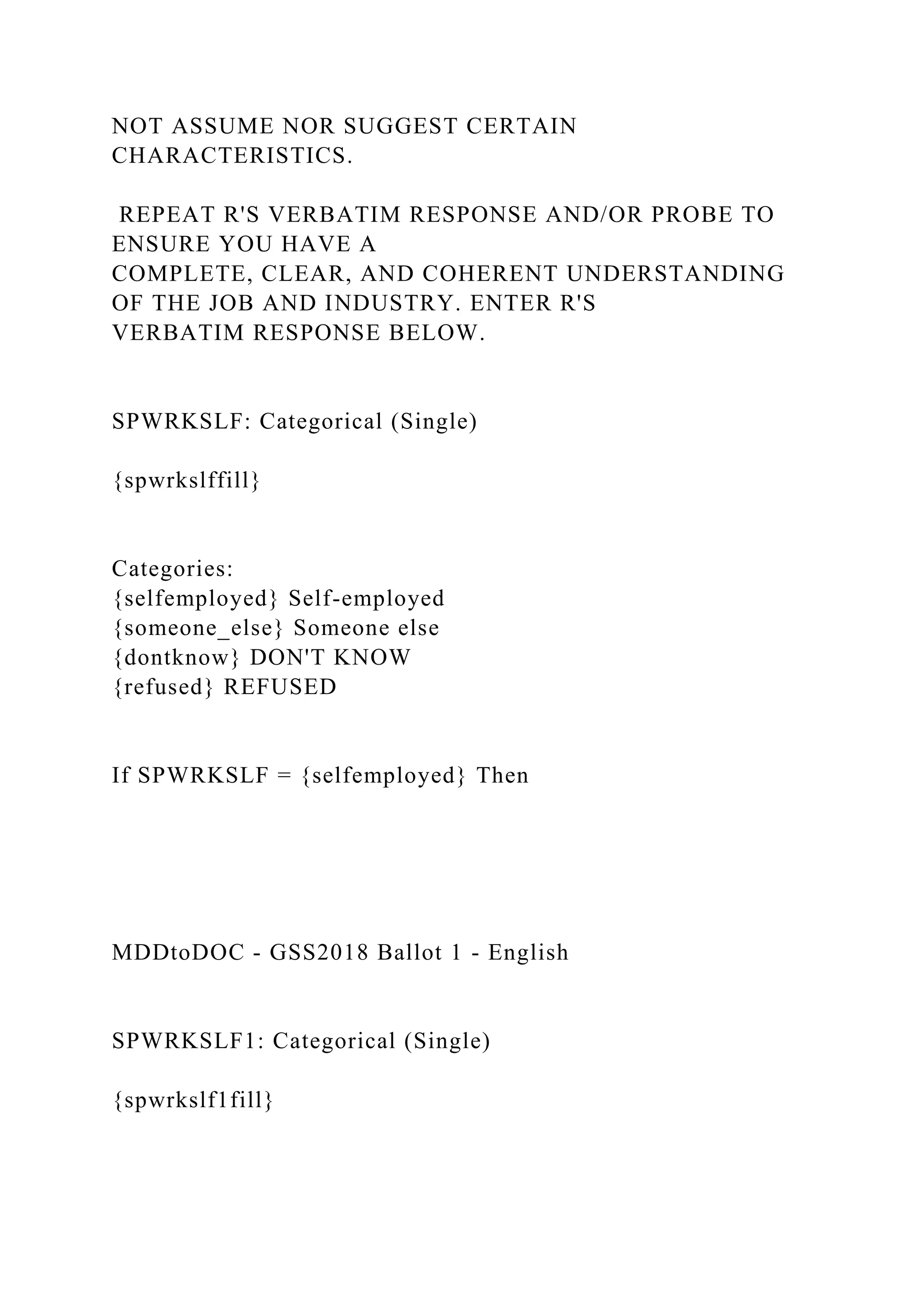 NOT ASSUME NOR SUGGEST CERTAIN
CHARACTERISTICS.
REPEAT R'S VERBATIM RESPONSE AND/OR PROBE TO
ENSURE YOU HAVE A
COMPLETE, CLEAR, AND COHERENT UNDERSTANDING
OF THE JOB AND INDUSTRY. ENTER R'S
VERBATIM RESPONSE BELOW.
SPWRKSLF: Categorical (Single)
{spwrkslffill}
Categories:
{selfemployed} Self-employed
{someone_else} Someone else
{dontknow} DON'T KNOW
{refused} REFUSED
If SPWRKSLF = {selfemployed} Then
MDDtoDOC - GSS2018 Ballot 1 - English
SPWRKSLF1: Categorical (Single)
{spwrkslf1fill}
 