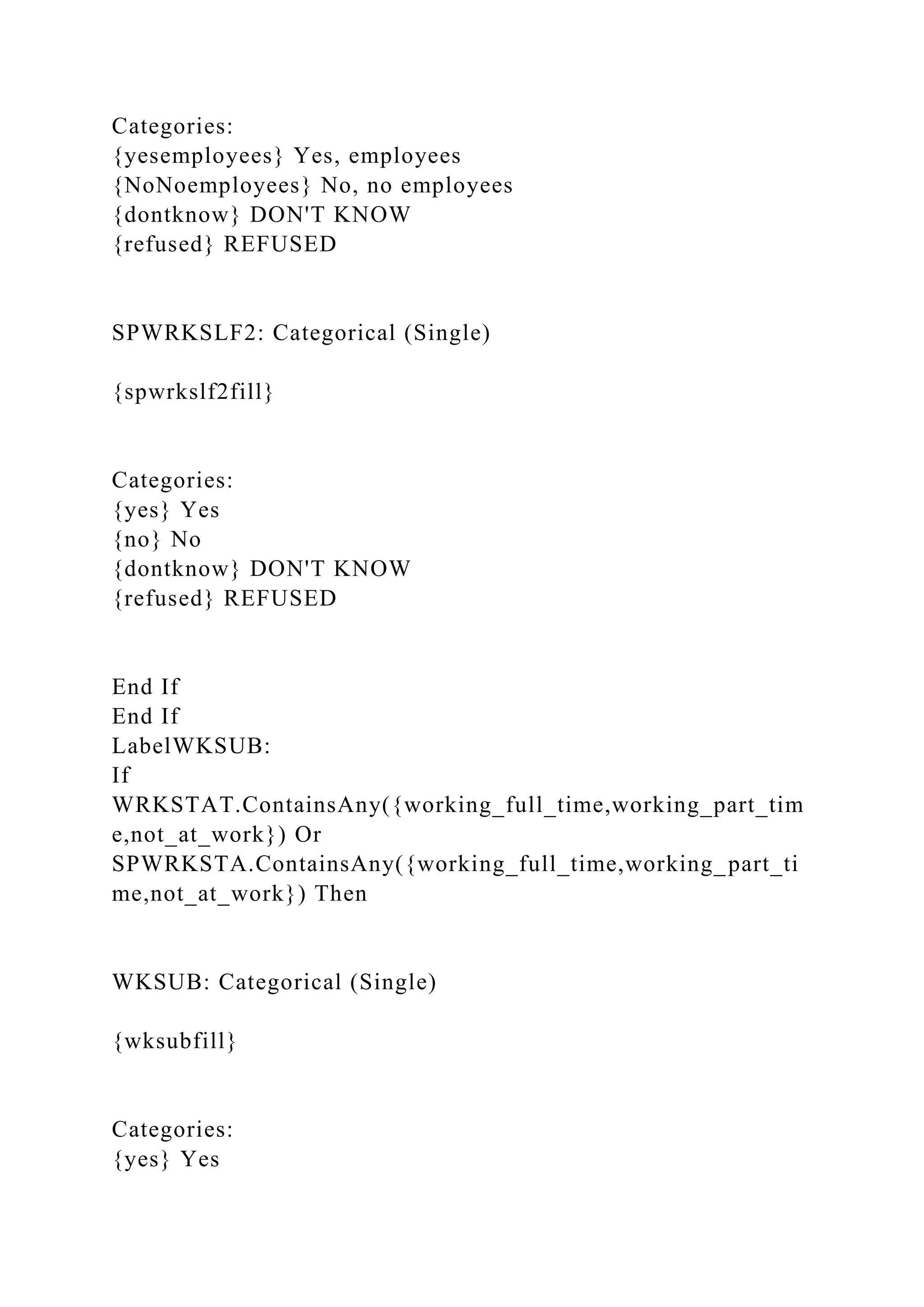 Categories:
{yesemployees} Yes, employees
{NoNoemployees} No, no employees
{dontknow} DON'T KNOW
{refused} REFUSED
SPWRKSLF2: Categorical (Single)
{spwrkslf2fill}
Categories:
{yes} Yes
{no} No
{dontknow} DON'T KNOW
{refused} REFUSED
End If
End If
LabelWKSUB:
If
WRKSTAT.ContainsAny({working_full_time,working_part_tim
e,not_at_work}) Or
SPWRKSTA.ContainsAny({working_full_time,working_part_ti
me,not_at_work}) Then
WKSUB: Categorical (Single)
{wksubfill}
Categories:
{yes} Yes
 