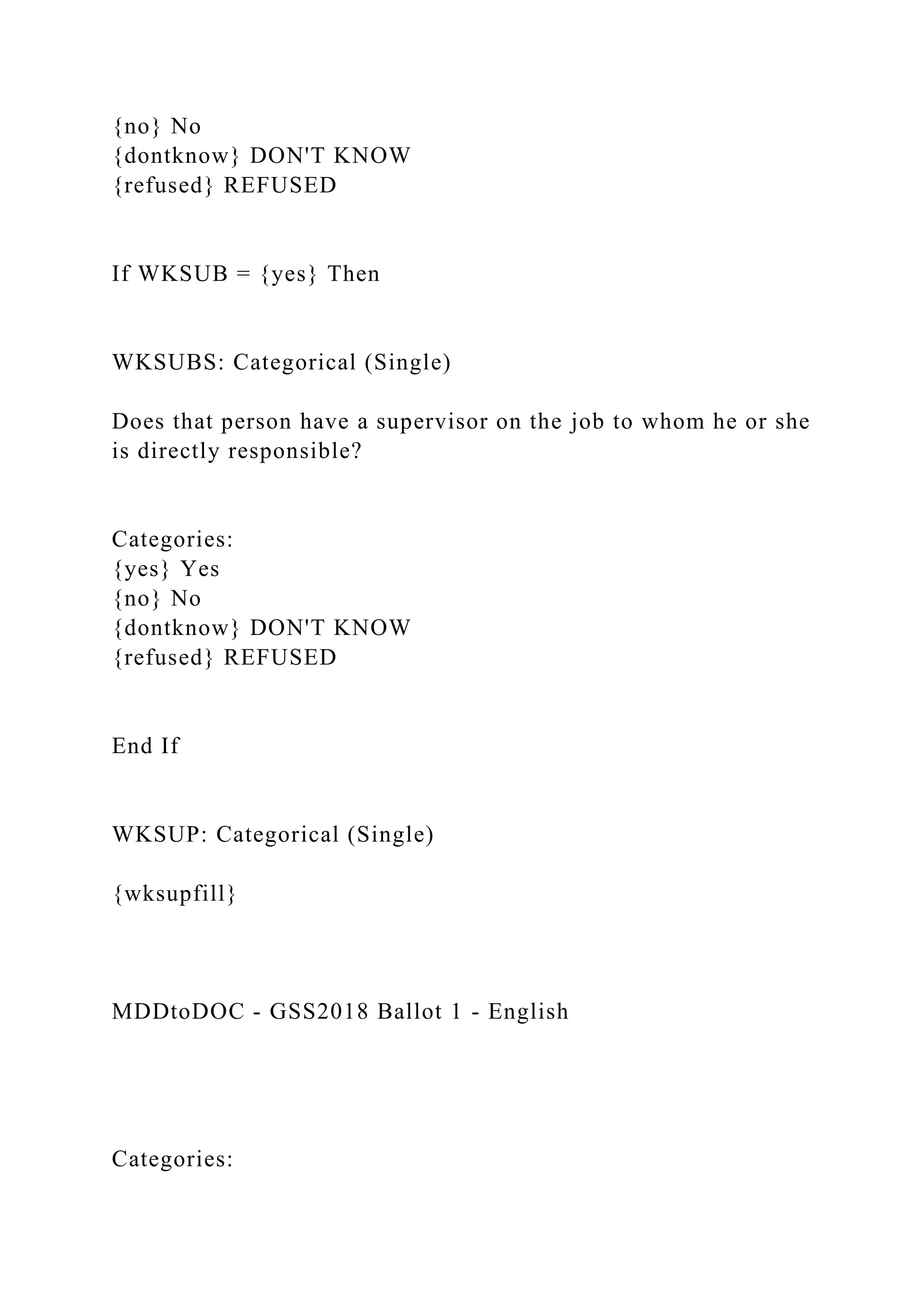 {no} No
{dontknow} DON'T KNOW
{refused} REFUSED
If WKSUB = {yes} Then
WKSUBS: Categorical (Single)
Does that person have a supervisor on the job to whom he or she
is directly responsible?
Categories:
{yes} Yes
{no} No
{dontknow} DON'T KNOW
{refused} REFUSED
End If
WKSUP: Categorical (Single)
{wksupfill}
MDDtoDOC - GSS2018 Ballot 1 - English
Categories:
 