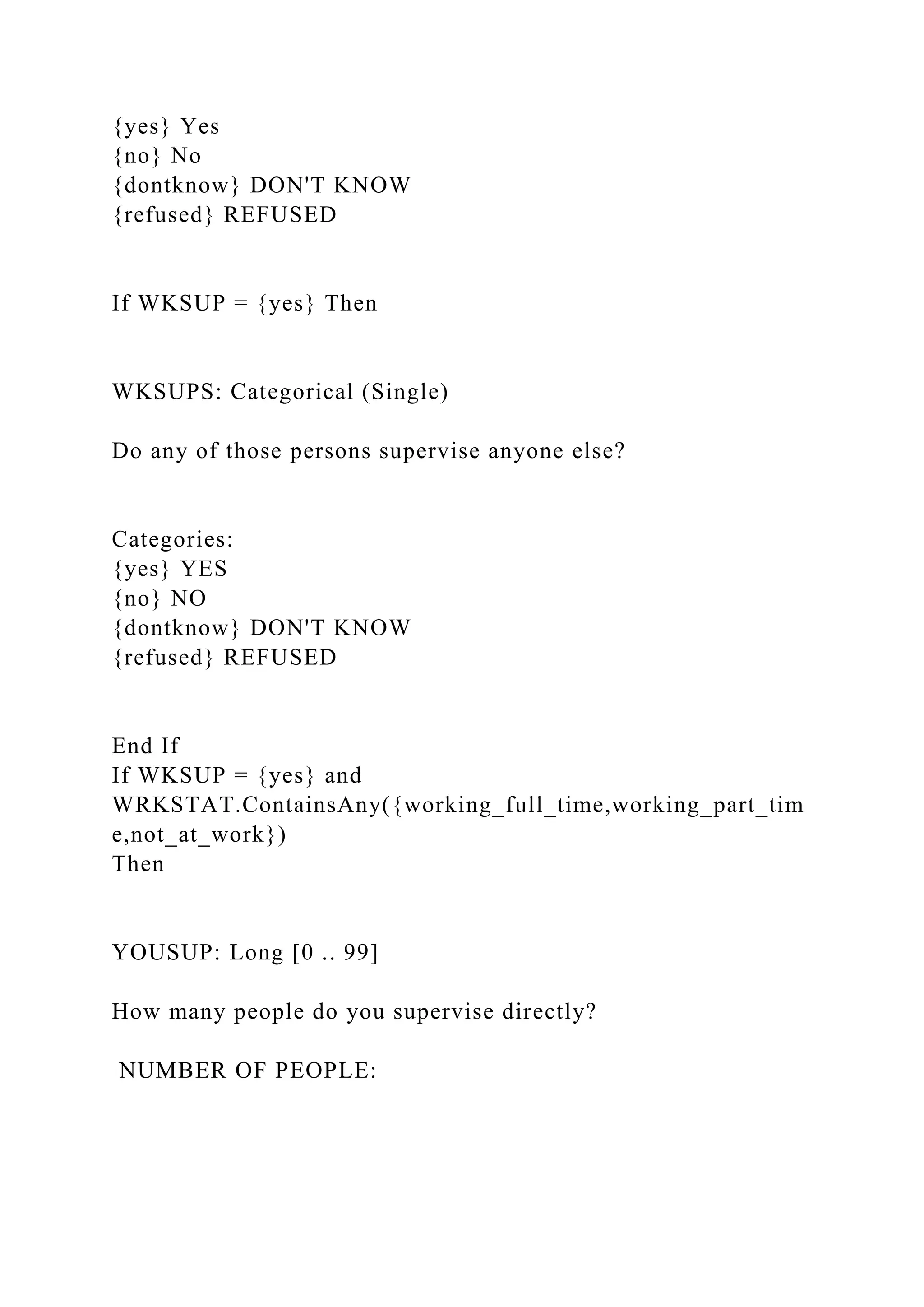 {yes} Yes
{no} No
{dontknow} DON'T KNOW
{refused} REFUSED
If WKSUP = {yes} Then
WKSUPS: Categorical (Single)
Do any of those persons supervise anyone else?
Categories:
{yes} YES
{no} NO
{dontknow} DON'T KNOW
{refused} REFUSED
End If
If WKSUP = {yes} and
WRKSTAT.ContainsAny({working_full_time,working_part_tim
e,not_at_work})
Then
YOUSUP: Long [0 .. 99]
How many people do you supervise directly?
NUMBER OF PEOPLE:
 