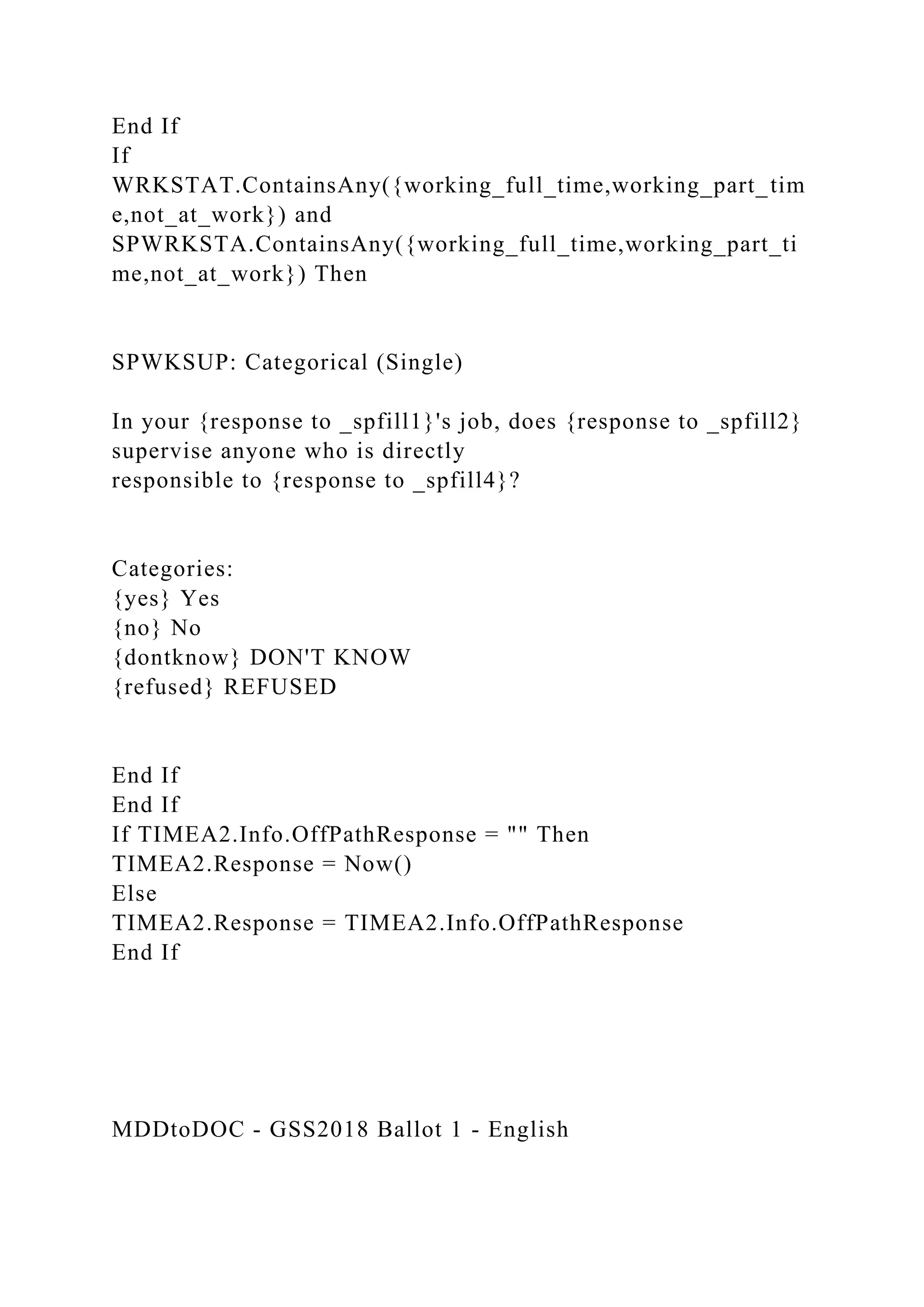 End If
If
WRKSTAT.ContainsAny({working_full_time,working_part_tim
e,not_at_work}) and
SPWRKSTA.ContainsAny({working_full_time,working_part_ti
me,not_at_work}) Then
SPWKSUP: Categorical (Single)
In your {response to _spfill1}'s job, does {response to _spfill2}
supervise anyone who is directly
responsible to {response to _spfill4}?
Categories:
{yes} Yes
{no} No
{dontknow} DON'T KNOW
{refused} REFUSED
End If
End If
If TIMEA2.Info.OffPathResponse = "" Then
TIMEA2.Response = Now()
Else
TIMEA2.Response = TIMEA2.Info.OffPathResponse
End If
MDDtoDOC - GSS2018 Ballot 1 - English
 