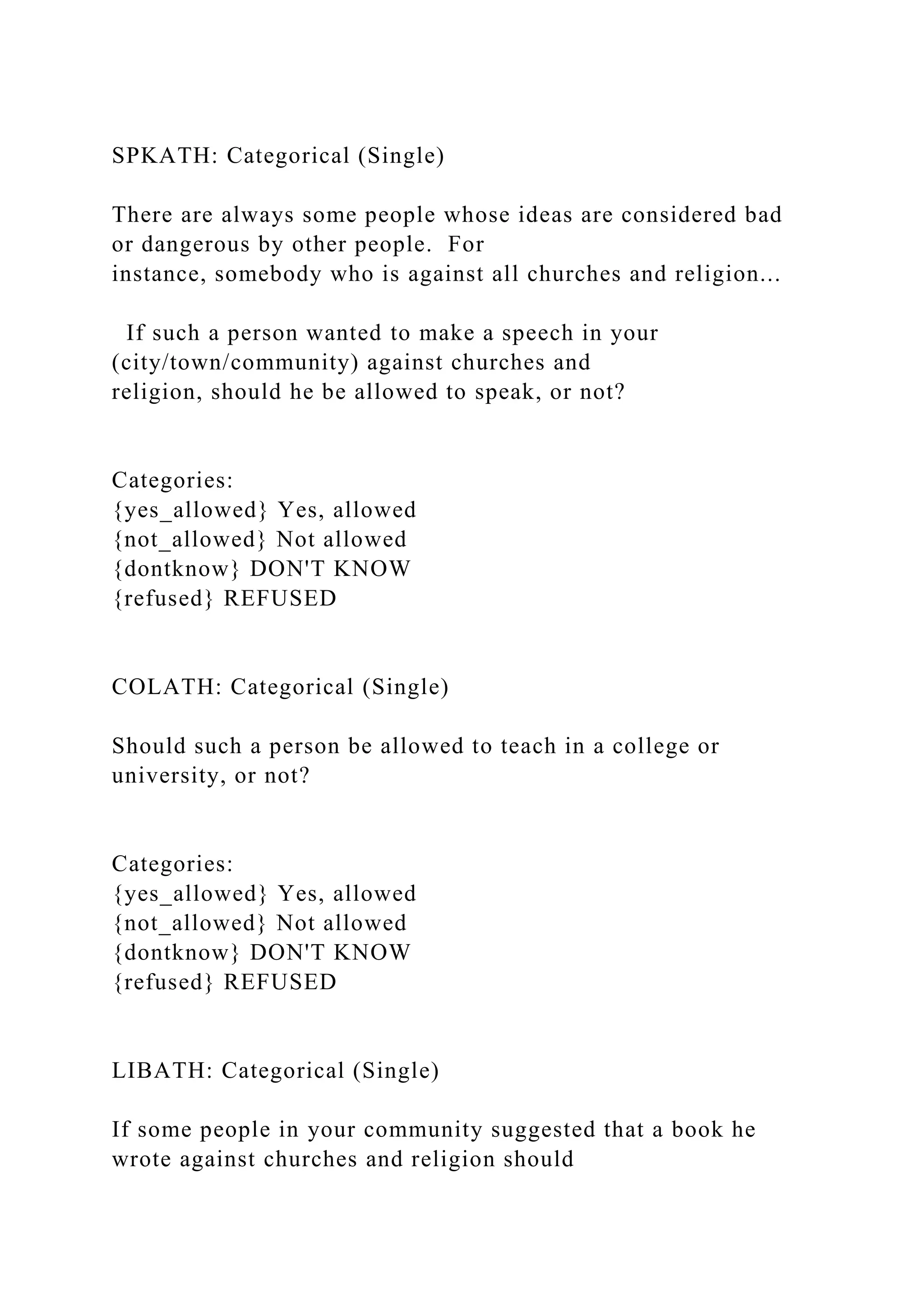 SPKATH: Categorical (Single)
There are always some people whose ideas are considered bad
or dangerous by other people. For
instance, somebody who is against all churches and religion...
If such a person wanted to make a speech in your
(city/town/community) against churches and
religion, should he be allowed to speak, or not?
Categories:
{yes_allowed} Yes, allowed
{not_allowed} Not allowed
{dontknow} DON'T KNOW
{refused} REFUSED
COLATH: Categorical (Single)
Should such a person be allowed to teach in a college or
university, or not?
Categories:
{yes_allowed} Yes, allowed
{not_allowed} Not allowed
{dontknow} DON'T KNOW
{refused} REFUSED
LIBATH: Categorical (Single)
If some people in your community suggested that a book he
wrote against churches and religion should
 