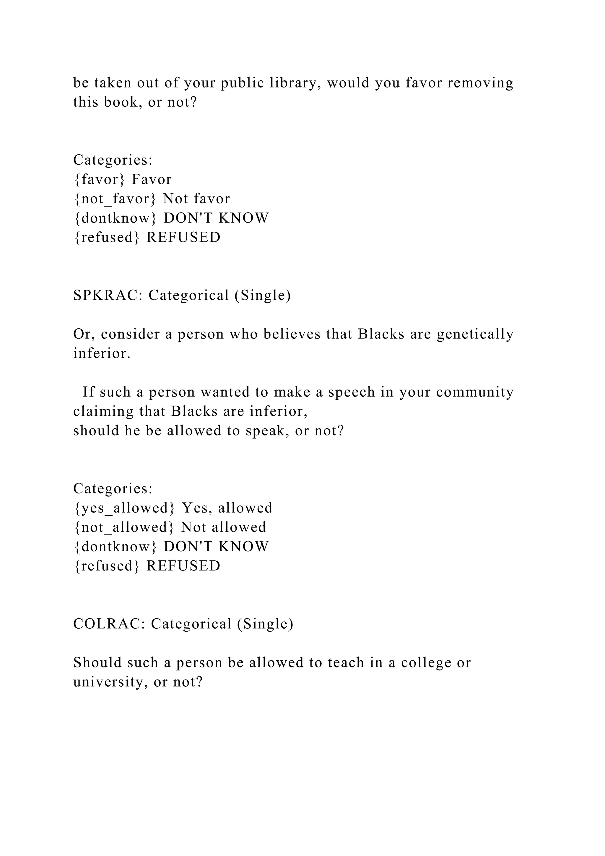 be taken out of your public library, would you favor removing
this book, or not?
Categories:
{favor} Favor
{not_favor} Not favor
{dontknow} DON'T KNOW
{refused} REFUSED
SPKRAC: Categorical (Single)
Or, consider a person who believes that Blacks are genetically
inferior.
If such a person wanted to make a speech in your community
claiming that Blacks are inferior,
should he be allowed to speak, or not?
Categories:
{yes_allowed} Yes, allowed
{not_allowed} Not allowed
{dontknow} DON'T KNOW
{refused} REFUSED
COLRAC: Categorical (Single)
Should such a person be allowed to teach in a college or
university, or not?
 
