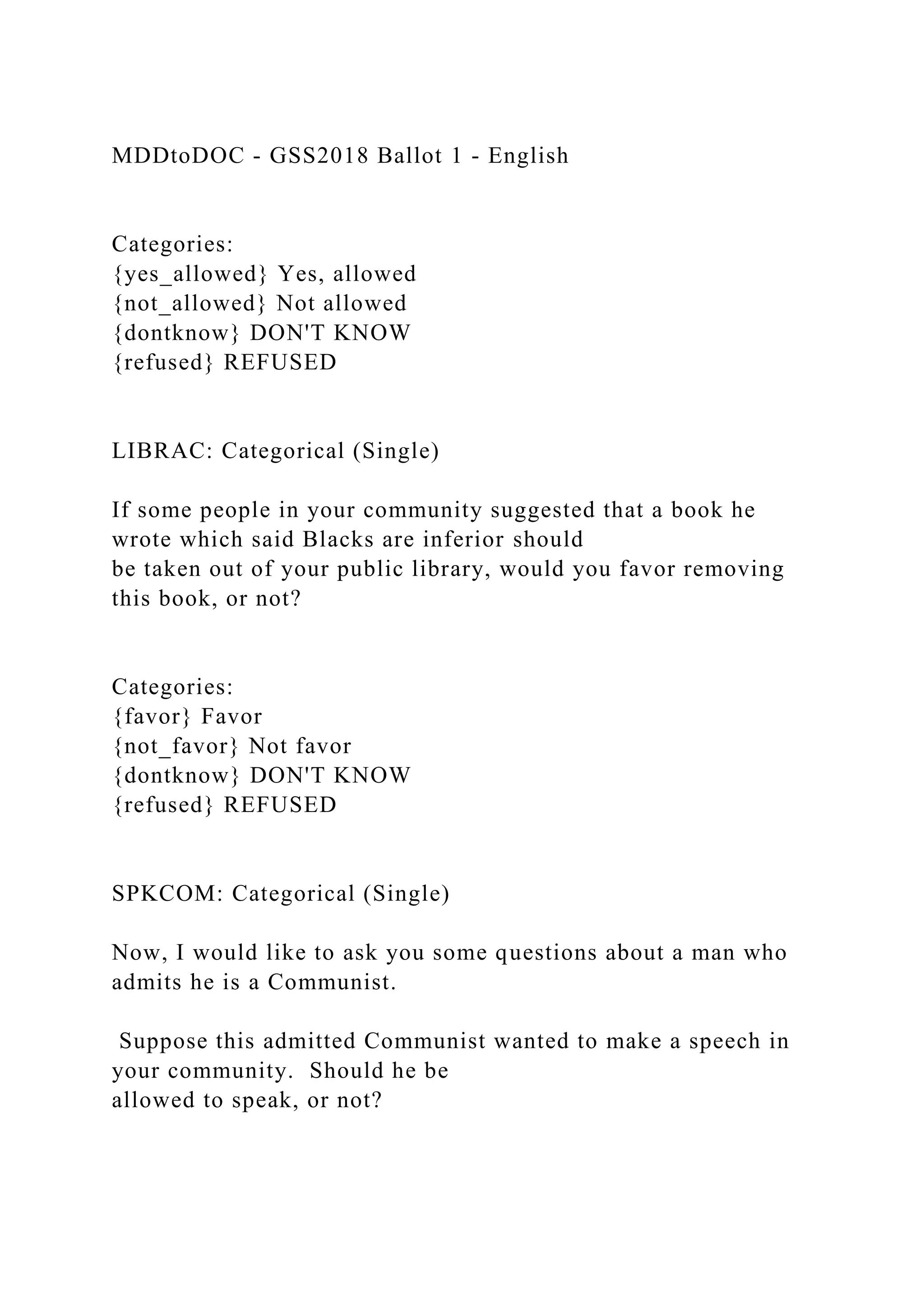 MDDtoDOC - GSS2018 Ballot 1 - English
Categories:
{yes_allowed} Yes, allowed
{not_allowed} Not allowed
{dontknow} DON'T KNOW
{refused} REFUSED
LIBRAC: Categorical (Single)
If some people in your community suggested that a book he
wrote which said Blacks are inferior should
be taken out of your public library, would you favor removing
this book, or not?
Categories:
{favor} Favor
{not_favor} Not favor
{dontknow} DON'T KNOW
{refused} REFUSED
SPKCOM: Categorical (Single)
Now, I would like to ask you some questions about a man who
admits he is a Communist.
Suppose this admitted Communist wanted to make a speech in
your community. Should he be
allowed to speak, or not?
 