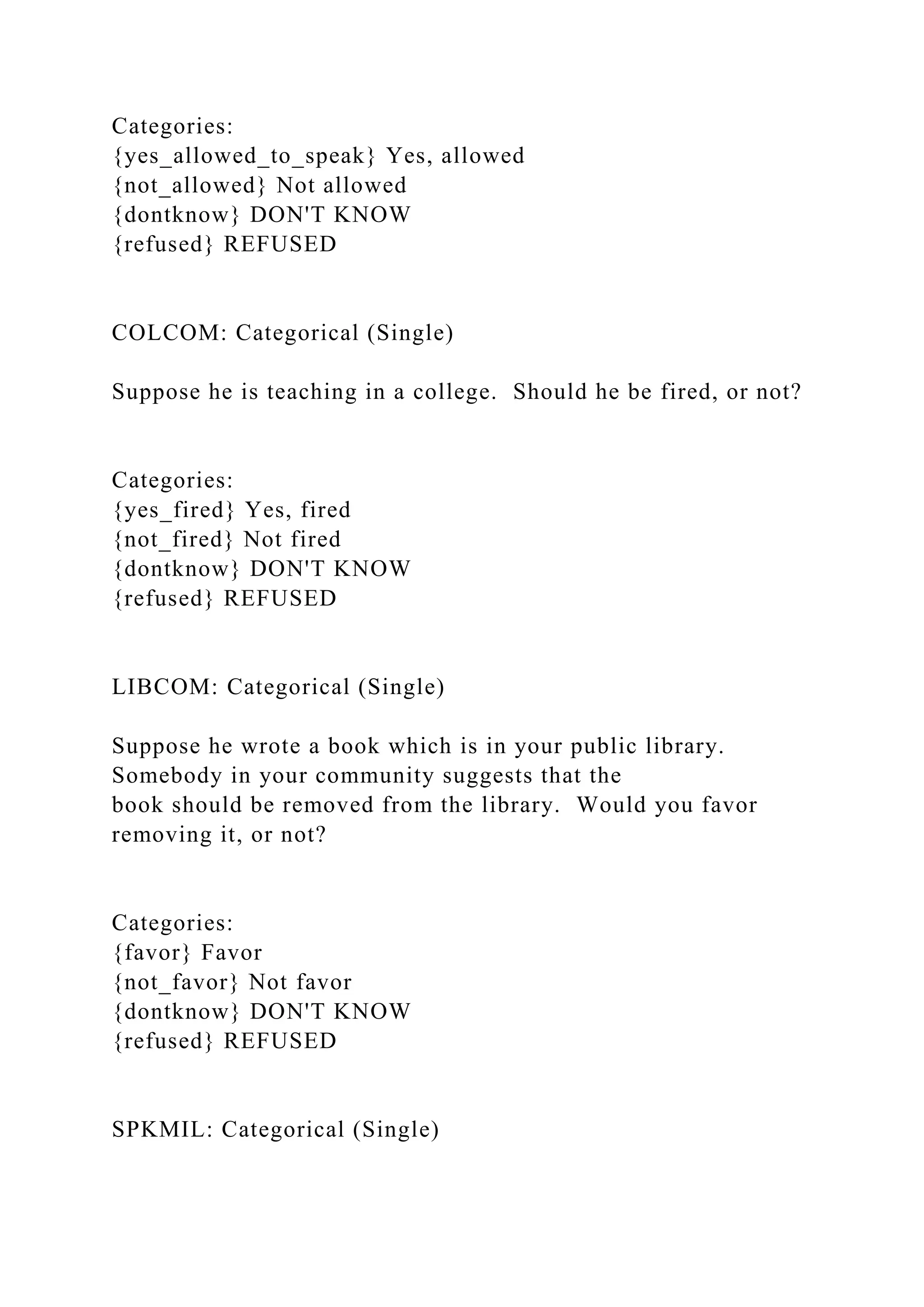Categories:
{yes_allowed_to_speak} Yes, allowed
{not_allowed} Not allowed
{dontknow} DON'T KNOW
{refused} REFUSED
COLCOM: Categorical (Single)
Suppose he is teaching in a college. Should he be fired, or not?
Categories:
{yes_fired} Yes, fired
{not_fired} Not fired
{dontknow} DON'T KNOW
{refused} REFUSED
LIBCOM: Categorical (Single)
Suppose he wrote a book which is in your public library.
Somebody in your community suggests that the
book should be removed from the library. Would you favor
removing it, or not?
Categories:
{favor} Favor
{not_favor} Not favor
{dontknow} DON'T KNOW
{refused} REFUSED
SPKMIL: Categorical (Single)
 