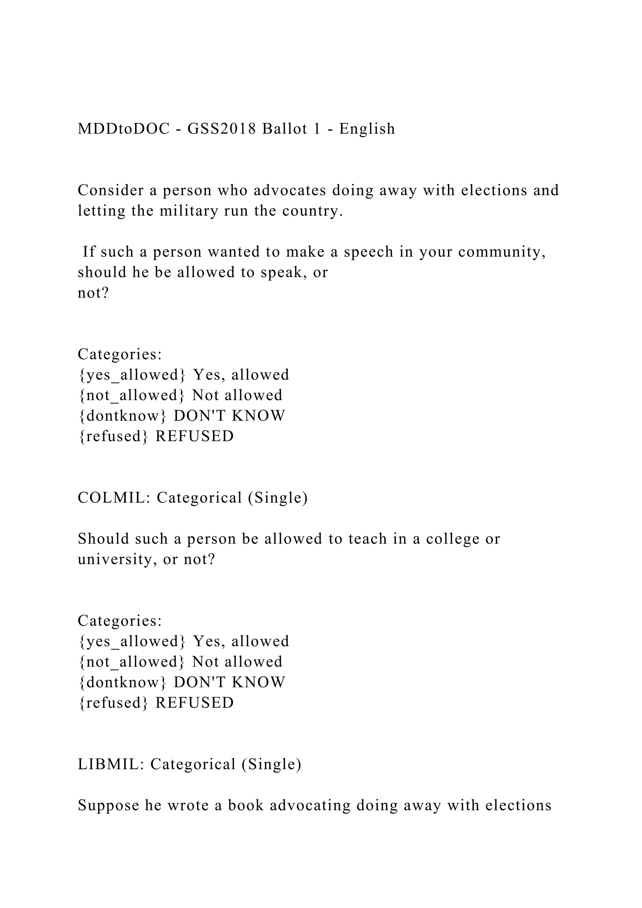 MDDtoDOC - GSS2018 Ballot 1 - English
Consider a person who advocates doing away with elections and
letting the military run the country.
If such a person wanted to make a speech in your community,
should he be allowed to speak, or
not?
Categories:
{yes_allowed} Yes, allowed
{not_allowed} Not allowed
{dontknow} DON'T KNOW
{refused} REFUSED
COLMIL: Categorical (Single)
Should such a person be allowed to teach in a college or
university, or not?
Categories:
{yes_allowed} Yes, allowed
{not_allowed} Not allowed
{dontknow} DON'T KNOW
{refused} REFUSED
LIBMIL: Categorical (Single)
Suppose he wrote a book advocating doing away with elections
 