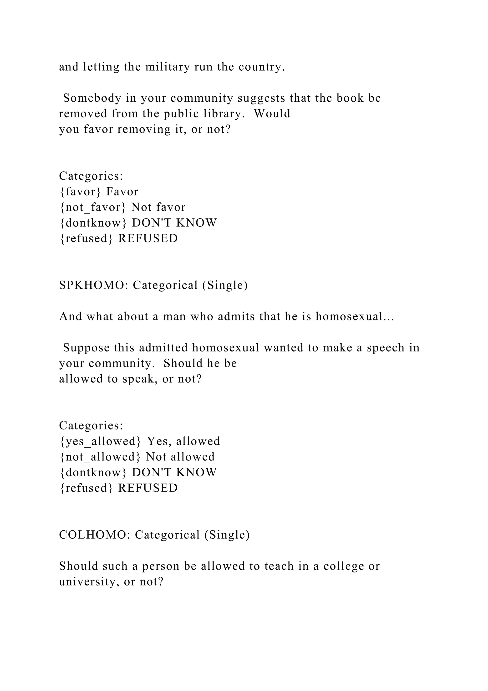 and letting the military run the country.
Somebody in your community suggests that the book be
removed from the public library. Would
you favor removing it, or not?
Categories:
{favor} Favor
{not_favor} Not favor
{dontknow} DON'T KNOW
{refused} REFUSED
SPKHOMO: Categorical (Single)
And what about a man who admits that he is homosexual...
Suppose this admitted homosexual wanted to make a speech in
your community. Should he be
allowed to speak, or not?
Categories:
{yes_allowed} Yes, allowed
{not_allowed} Not allowed
{dontknow} DON'T KNOW
{refused} REFUSED
COLHOMO: Categorical (Single)
Should such a person be allowed to teach in a college or
university, or not?
 