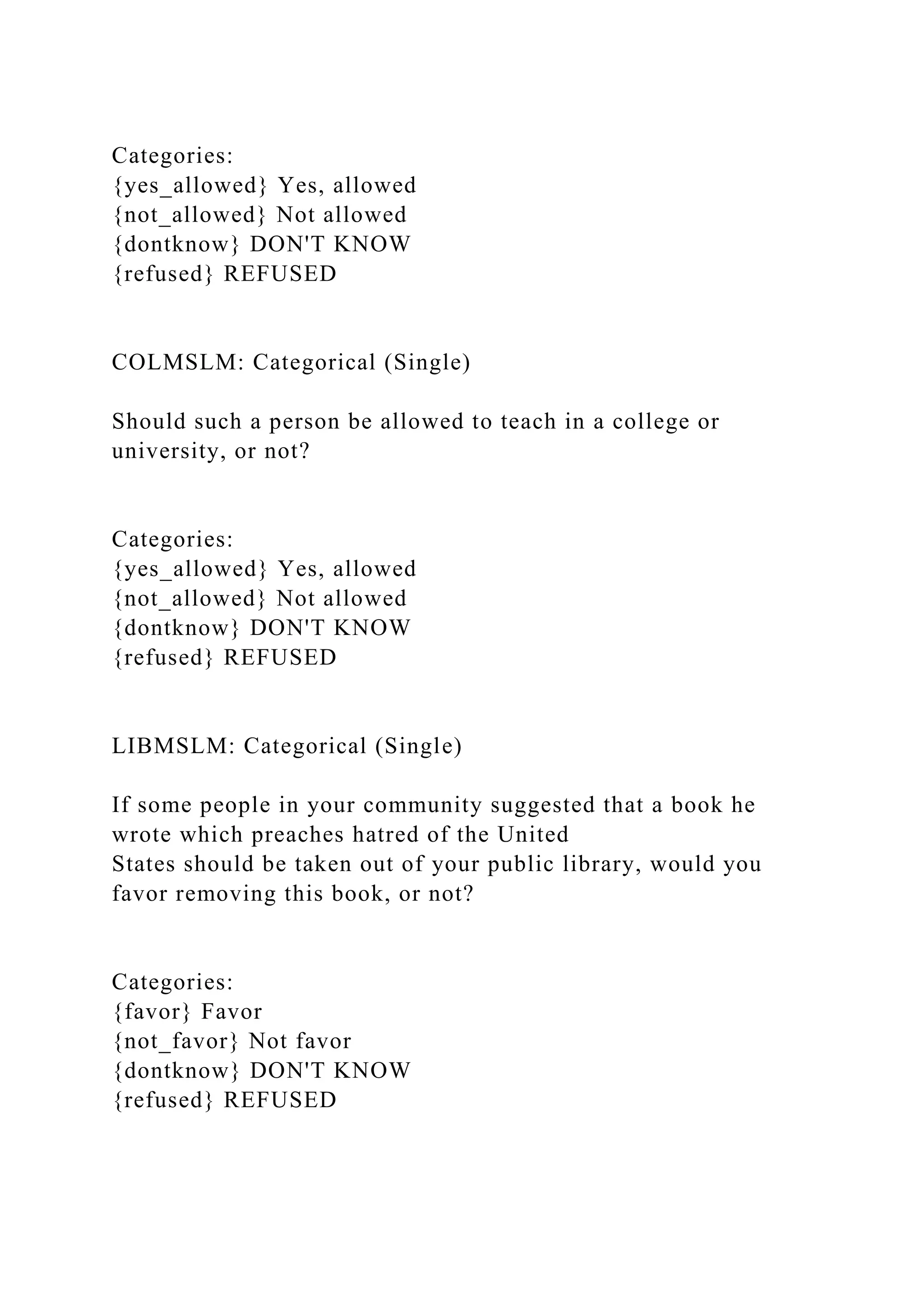 Categories:
{yes_allowed} Yes, allowed
{not_allowed} Not allowed
{dontknow} DON'T KNOW
{refused} REFUSED
COLMSLM: Categorical (Single)
Should such a person be allowed to teach in a college or
university, or not?
Categories:
{yes_allowed} Yes, allowed
{not_allowed} Not allowed
{dontknow} DON'T KNOW
{refused} REFUSED
LIBMSLM: Categorical (Single)
If some people in your community suggested that a book he
wrote which preaches hatred of the United
States should be taken out of your public library, would you
favor removing this book, or not?
Categories:
{favor} Favor
{not_favor} Not favor
{dontknow} DON'T KNOW
{refused} REFUSED
 
