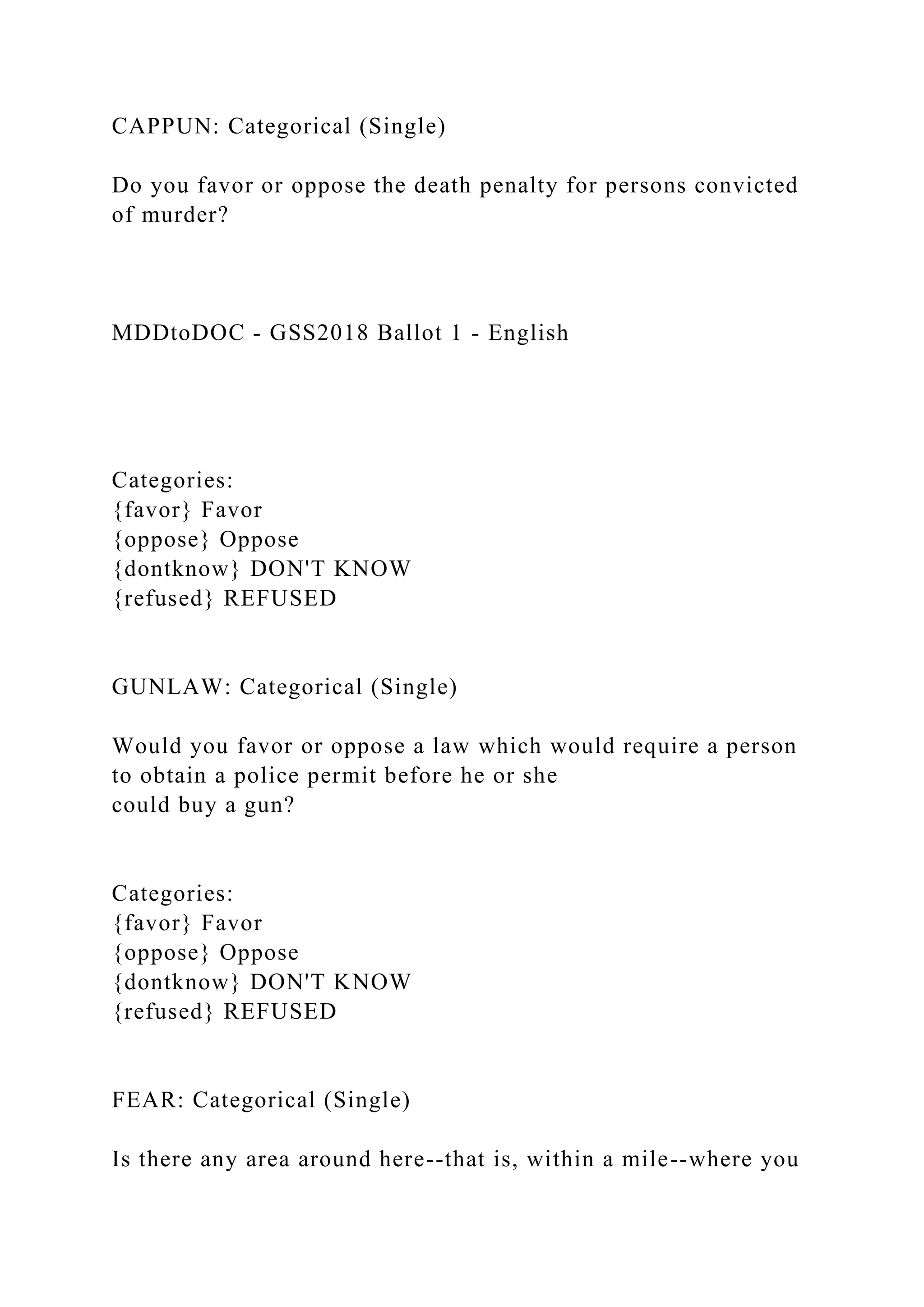 CAPPUN: Categorical (Single)
Do you favor or oppose the death penalty for persons convicted
of murder?
MDDtoDOC - GSS2018 Ballot 1 - English
Categories:
{favor} Favor
{oppose} Oppose
{dontknow} DON'T KNOW
{refused} REFUSED
GUNLAW: Categorical (Single)
Would you favor or oppose a law which would require a person
to obtain a police permit before he or she
could buy a gun?
Categories:
{favor} Favor
{oppose} Oppose
{dontknow} DON'T KNOW
{refused} REFUSED
FEAR: Categorical (Single)
Is there any area around here--that is, within a mile--where you
 