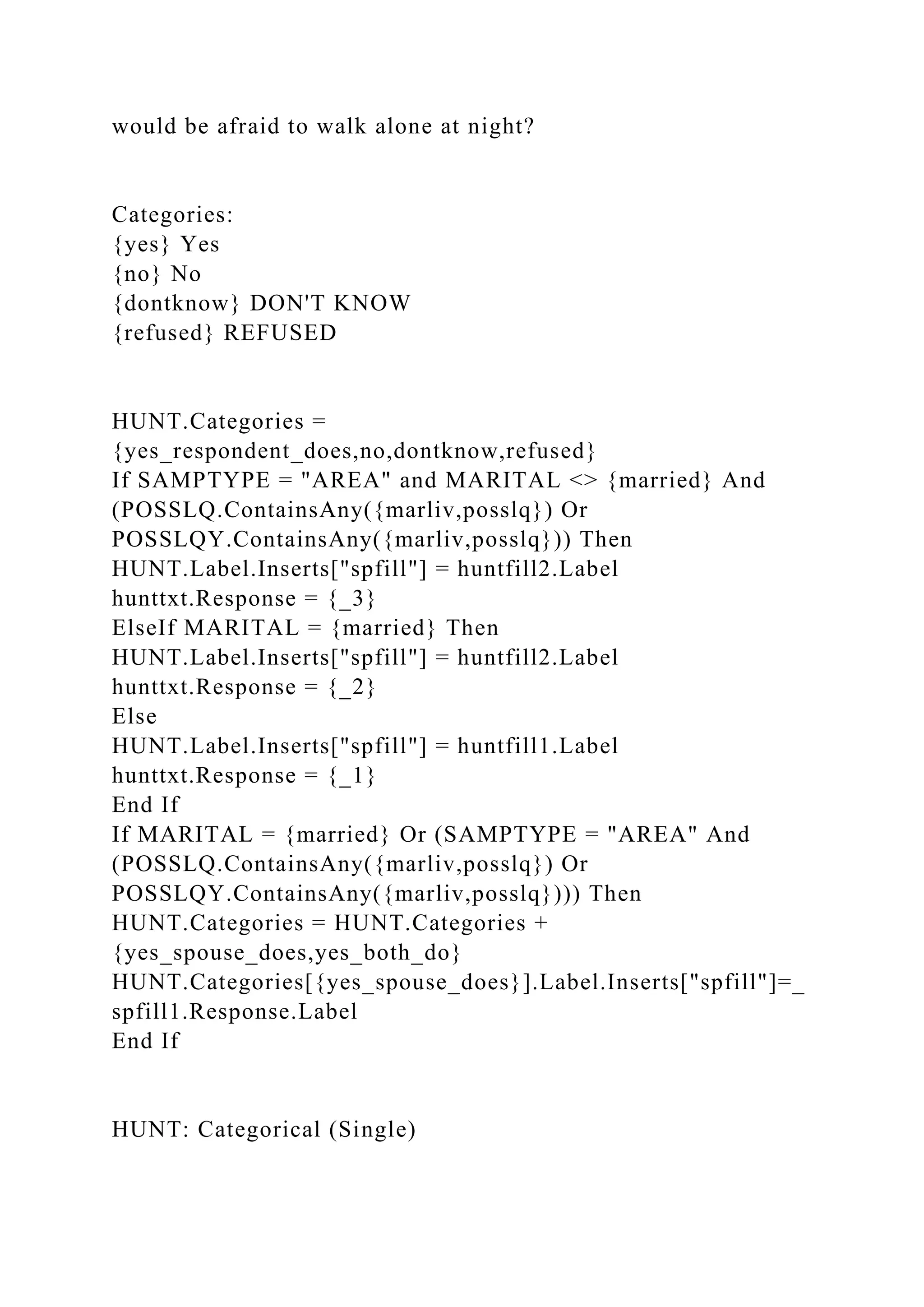 would be afraid to walk alone at night?
Categories:
{yes} Yes
{no} No
{dontknow} DON'T KNOW
{refused} REFUSED
HUNT.Categories =
{yes_respondent_does,no,dontknow,refused}
If SAMPTYPE = "AREA" and MARITAL <> {married} And
(POSSLQ.ContainsAny({marliv,posslq}) Or
POSSLQY.ContainsAny({marliv,posslq})) Then
HUNT.Label.Inserts["spfill"] = huntfill2.Label
hunttxt.Response = {_3}
ElseIf MARITAL = {married} Then
HUNT.Label.Inserts["spfill"] = huntfill2.Label
hunttxt.Response = {_2}
Else
HUNT.Label.Inserts["spfill"] = huntfill1.Label
hunttxt.Response = {_1}
End If
If MARITAL = {married} Or (SAMPTYPE = "AREA" And
(POSSLQ.ContainsAny({marliv,posslq}) Or
POSSLQY.ContainsAny({marliv,posslq}))) Then
HUNT.Categories = HUNT.Categories +
{yes_spouse_does,yes_both_do}
HUNT.Categories[{yes_spouse_does}].Label.Inserts["spfill"]=_
spfill1.Response.Label
End If
HUNT: Categorical (Single)
 