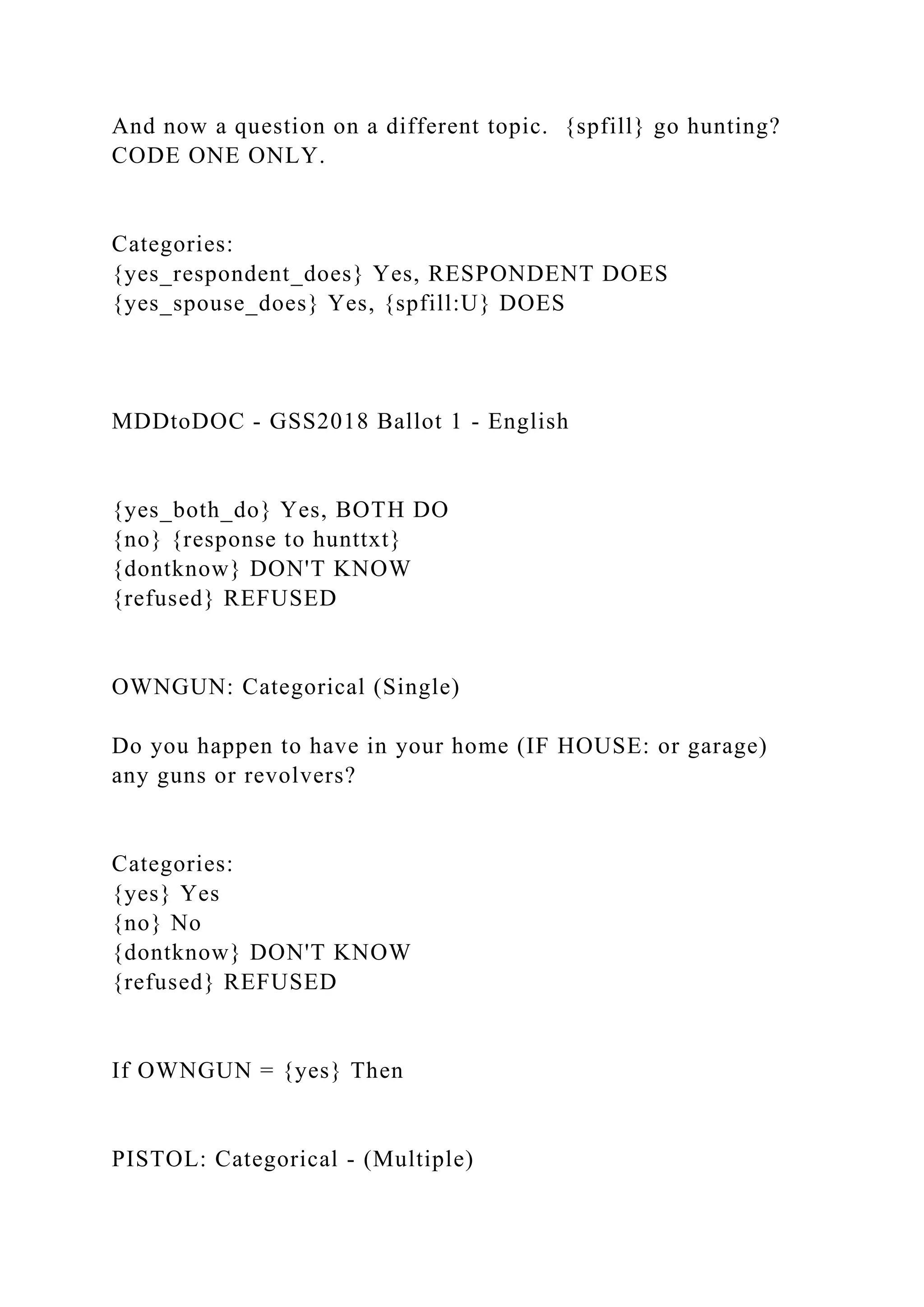 And now a question on a different topic. {spfill} go hunting?
CODE ONE ONLY.
Categories:
{yes_respondent_does} Yes, RESPONDENT DOES
{yes_spouse_does} Yes, {spfill:U} DOES
MDDtoDOC - GSS2018 Ballot 1 - English
{yes_both_do} Yes, BOTH DO
{no} {response to hunttxt}
{dontknow} DON'T KNOW
{refused} REFUSED
OWNGUN: Categorical (Single)
Do you happen to have in your home (IF HOUSE: or garage)
any guns or revolvers?
Categories:
{yes} Yes
{no} No
{dontknow} DON'T KNOW
{refused} REFUSED
If OWNGUN = {yes} Then
PISTOL: Categorical - (Multiple)
 