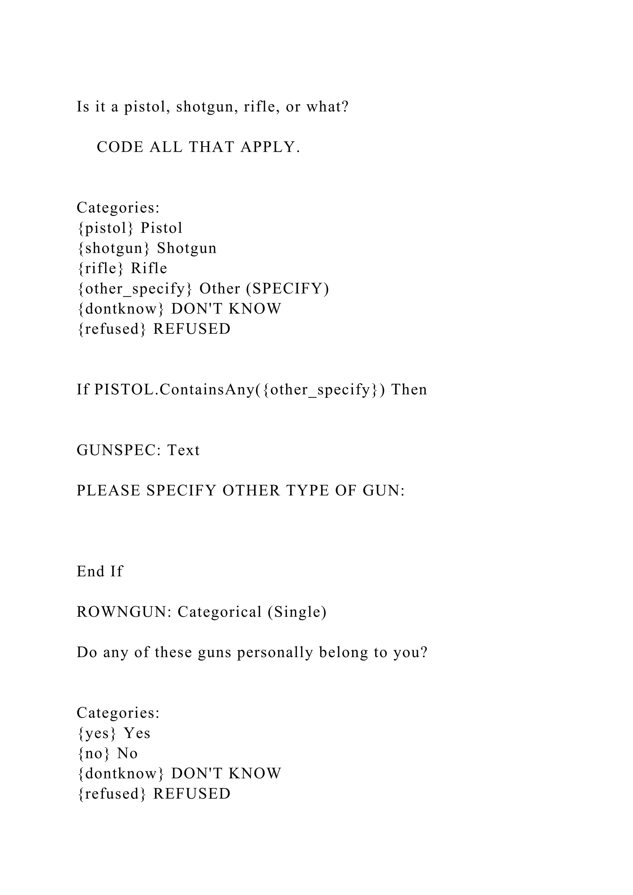 Is it a pistol, shotgun, rifle, or what?
CODE ALL THAT APPLY.
Categories:
{pistol} Pistol
{shotgun} Shotgun
{rifle} Rifle
{other_specify} Other (SPECIFY)
{dontknow} DON'T KNOW
{refused} REFUSED
If PISTOL.ContainsAny({other_specify}) Then
GUNSPEC: Text
PLEASE SPECIFY OTHER TYPE OF GUN:
End If
ROWNGUN: Categorical (Single)
Do any of these guns personally belong to you?
Categories:
{yes} Yes
{no} No
{dontknow} DON'T KNOW
{refused} REFUSED
 