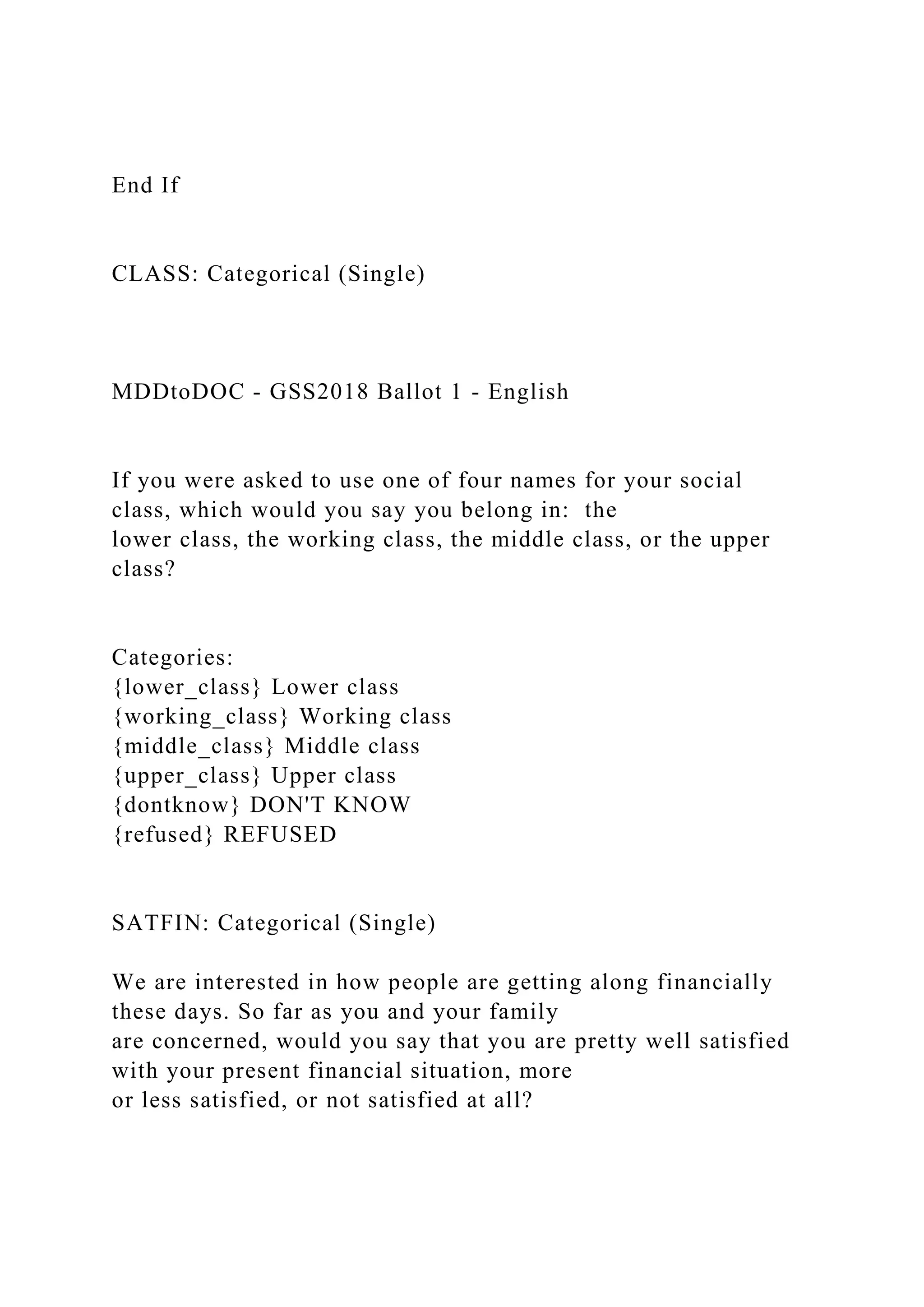 End If
CLASS: Categorical (Single)
MDDtoDOC - GSS2018 Ballot 1 - English
If you were asked to use one of four names for your social
class, which would you say you belong in: the
lower class, the working class, the middle class, or the upper
class?
Categories:
{lower_class} Lower class
{working_class} Working class
{middle_class} Middle class
{upper_class} Upper class
{dontknow} DON'T KNOW
{refused} REFUSED
SATFIN: Categorical (Single)
We are interested in how people are getting along financially
these days. So far as you and your family
are concerned, would you say that you are pretty well satisfied
with your present financial situation, more
or less satisfied, or not satisfied at all?
 