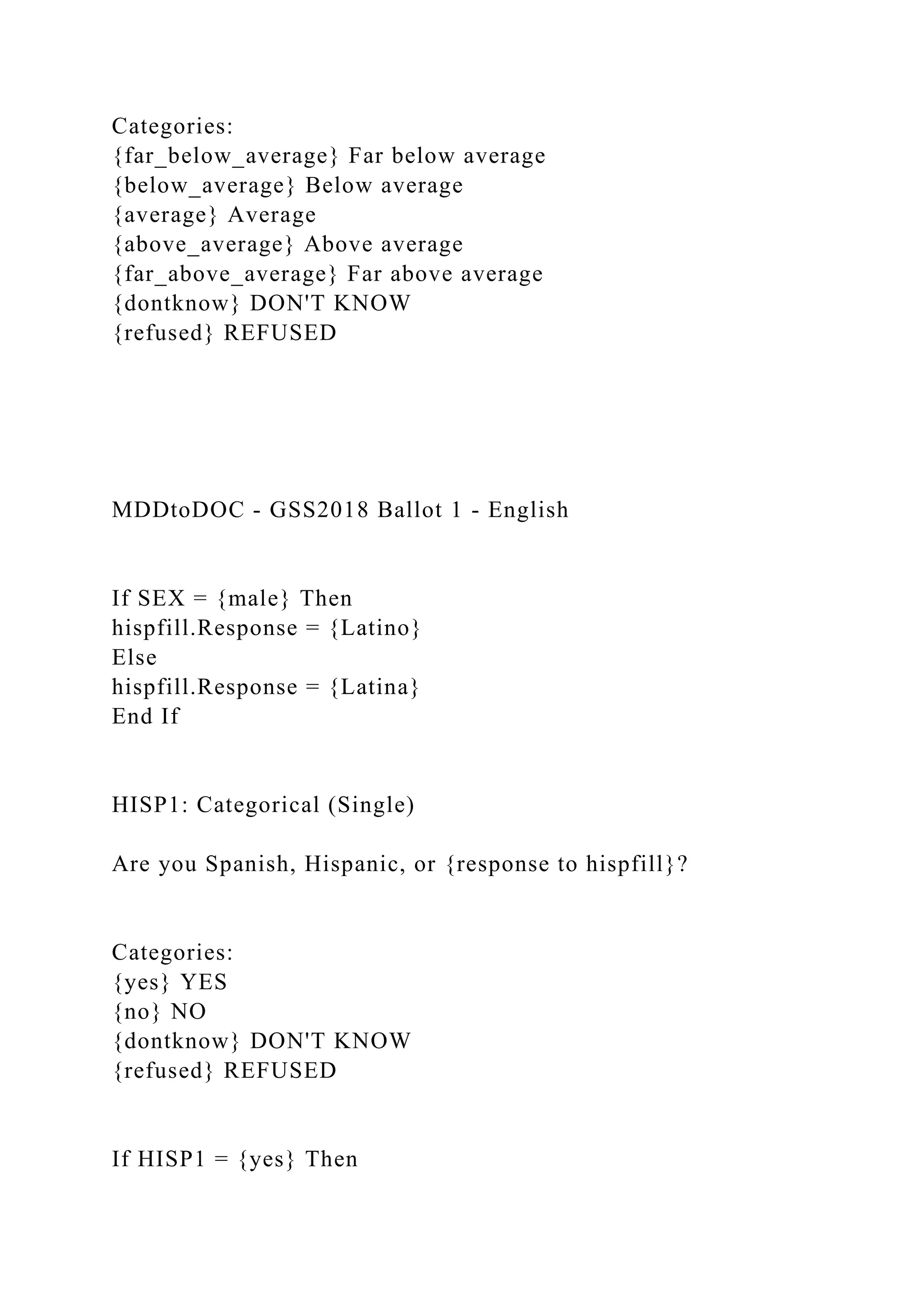 Categories:
{far_below_average} Far below average
{below_average} Below average
{average} Average
{above_average} Above average
{far_above_average} Far above average
{dontknow} DON'T KNOW
{refused} REFUSED
MDDtoDOC - GSS2018 Ballot 1 - English
If SEX = {male} Then
hispfill.Response = {Latino}
Else
hispfill.Response = {Latina}
End If
HISP1: Categorical (Single)
Are you Spanish, Hispanic, or {response to hispfill}?
Categories:
{yes} YES
{no} NO
{dontknow} DON'T KNOW
{refused} REFUSED
If HISP1 = {yes} Then
 