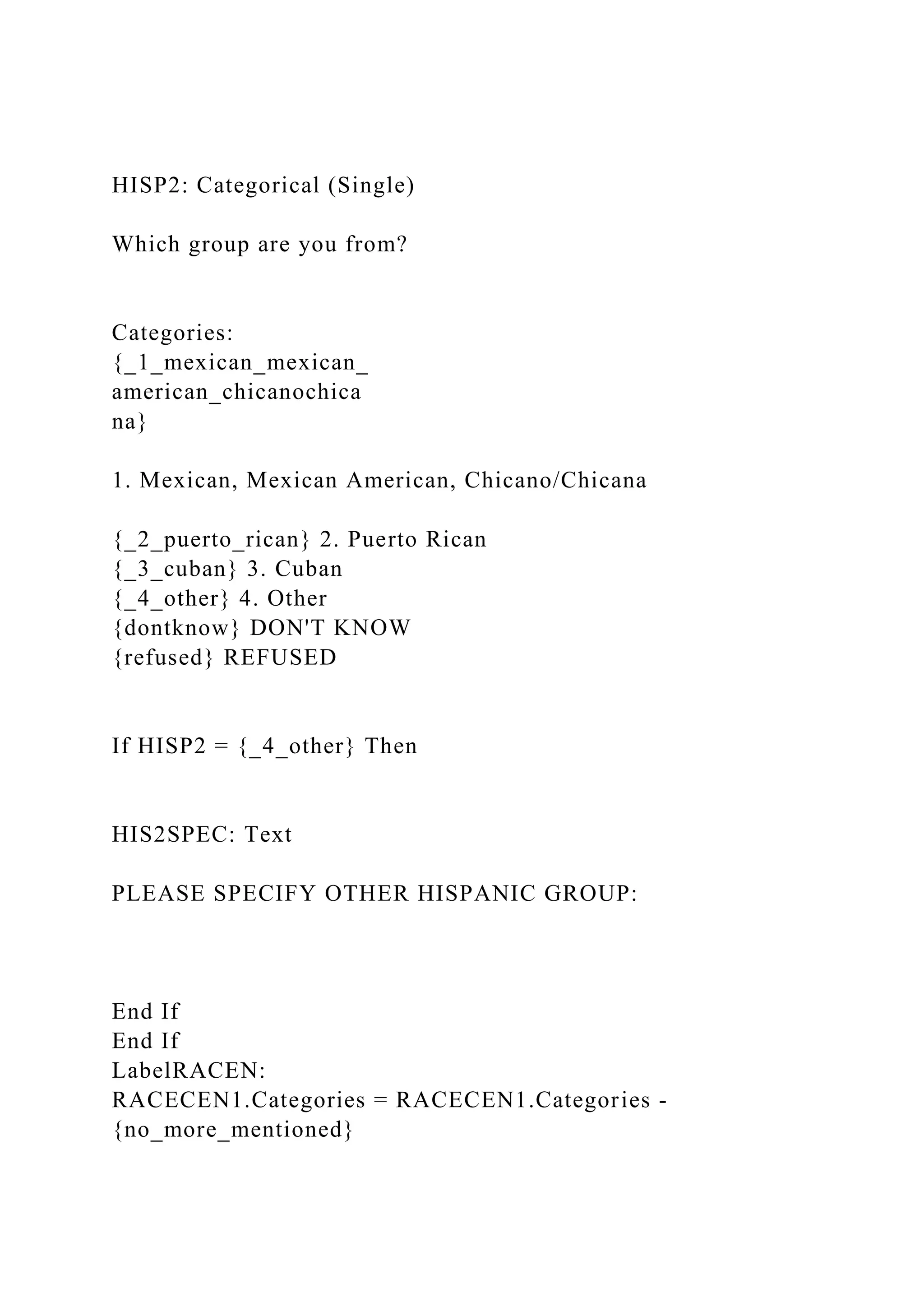 HISP2: Categorical (Single)
Which group are you from?
Categories:
{_1_mexican_mexican_
american_chicanochica
na}
1. Mexican, Mexican American, Chicano/Chicana
{_2_puerto_rican} 2. Puerto Rican
{_3_cuban} 3. Cuban
{_4_other} 4. Other
{dontknow} DON'T KNOW
{refused} REFUSED
If HISP2 = {_4_other} Then
HIS2SPEC: Text
PLEASE SPECIFY OTHER HISPANIC GROUP:
End If
End If
LabelRACEN:
RACECEN1.Categories = RACECEN1.Categories -
{no_more_mentioned}
 