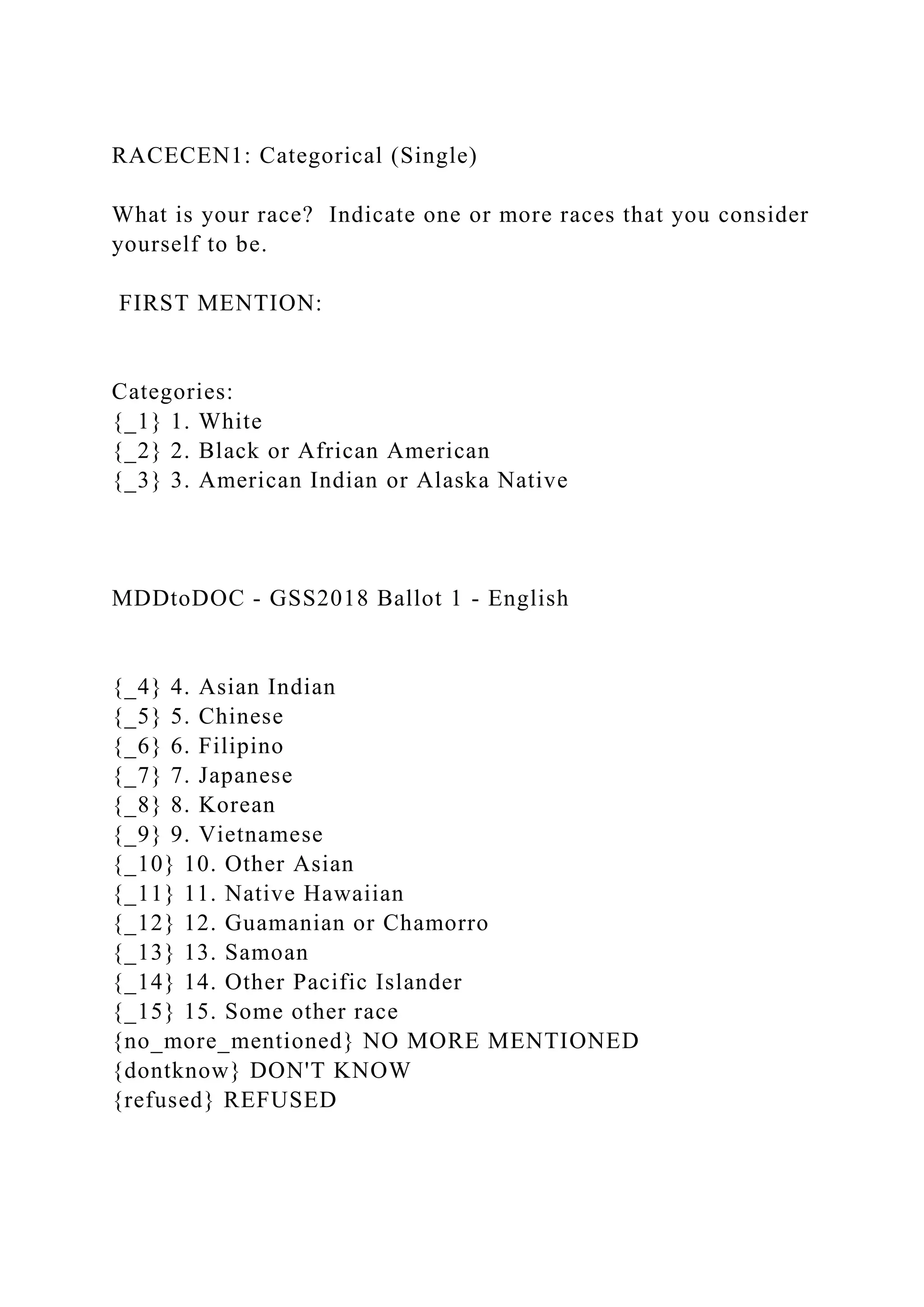 RACECEN1: Categorical (Single)
What is your race? Indicate one or more races that you consider
yourself to be.
FIRST MENTION:
Categories:
{_1} 1. White
{_2} 2. Black or African American
{_3} 3. American Indian or Alaska Native
MDDtoDOC - GSS2018 Ballot 1 - English
{_4} 4. Asian Indian
{_5} 5. Chinese
{_6} 6. Filipino
{_7} 7. Japanese
{_8} 8. Korean
{_9} 9. Vietnamese
{_10} 10. Other Asian
{_11} 11. Native Hawaiian
{_12} 12. Guamanian or Chamorro
{_13} 13. Samoan
{_14} 14. Other Pacific Islander
{_15} 15. Some other race
{no_more_mentioned} NO MORE MENTIONED
{dontknow} DON'T KNOW
{refused} REFUSED
 