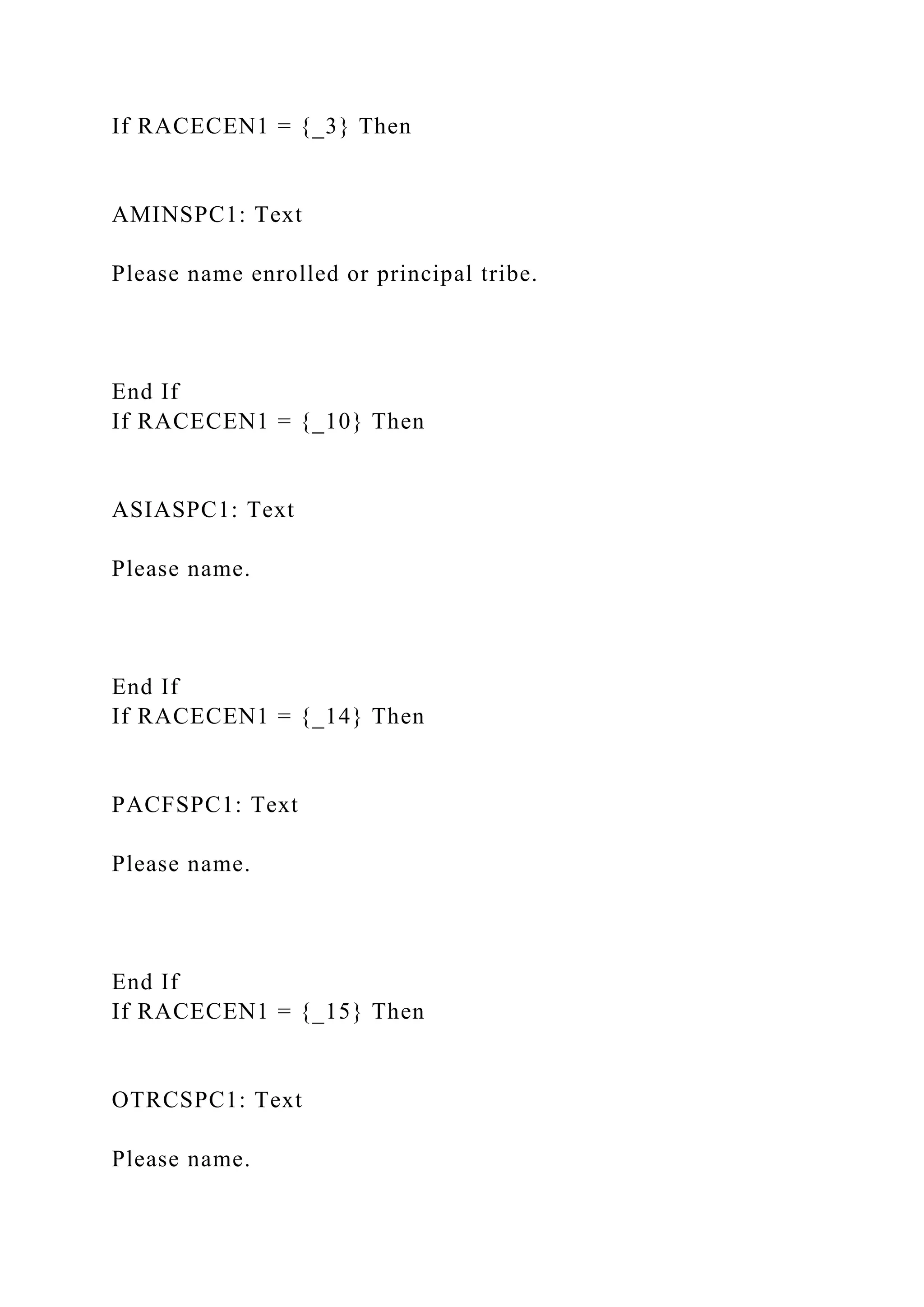 If RACECEN1 = {_3} Then
AMINSPC1: Text
Please name enrolled or principal tribe.
End If
If RACECEN1 = {_10} Then
ASIASPC1: Text
Please name.
End If
If RACECEN1 = {_14} Then
PACFSPC1: Text
Please name.
End If
If RACECEN1 = {_15} Then
OTRCSPC1: Text
Please name.
 