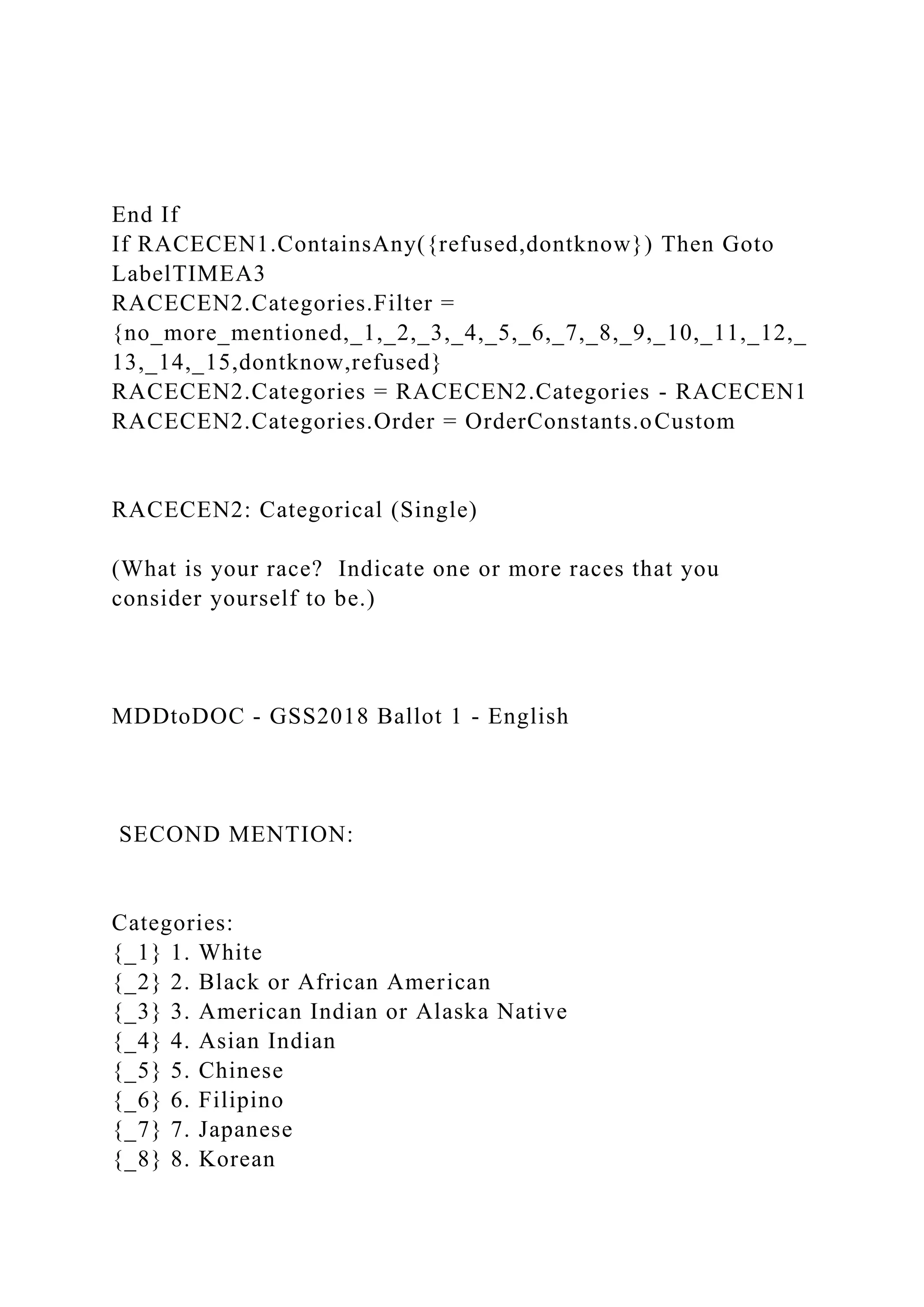 End If
If RACECEN1.ContainsAny({refused,dontknow}) Then Goto
LabelTIMEA3
RACECEN2.Categories.Filter =
{no_more_mentioned,_1,_2,_3,_4,_5,_6,_7,_8,_9,_10,_11,_12,_
13,_14,_15,dontknow,refused}
RACECEN2.Categories = RACECEN2.Categories - RACECEN1
RACECEN2.Categories.Order = OrderConstants.oCustom
RACECEN2: Categorical (Single)
(What is your race? Indicate one or more races that you
consider yourself to be.)
MDDtoDOC - GSS2018 Ballot 1 - English
SECOND MENTION:
Categories:
{_1} 1. White
{_2} 2. Black or African American
{_3} 3. American Indian or Alaska Native
{_4} 4. Asian Indian
{_5} 5. Chinese
{_6} 6. Filipino
{_7} 7. Japanese
{_8} 8. Korean
 