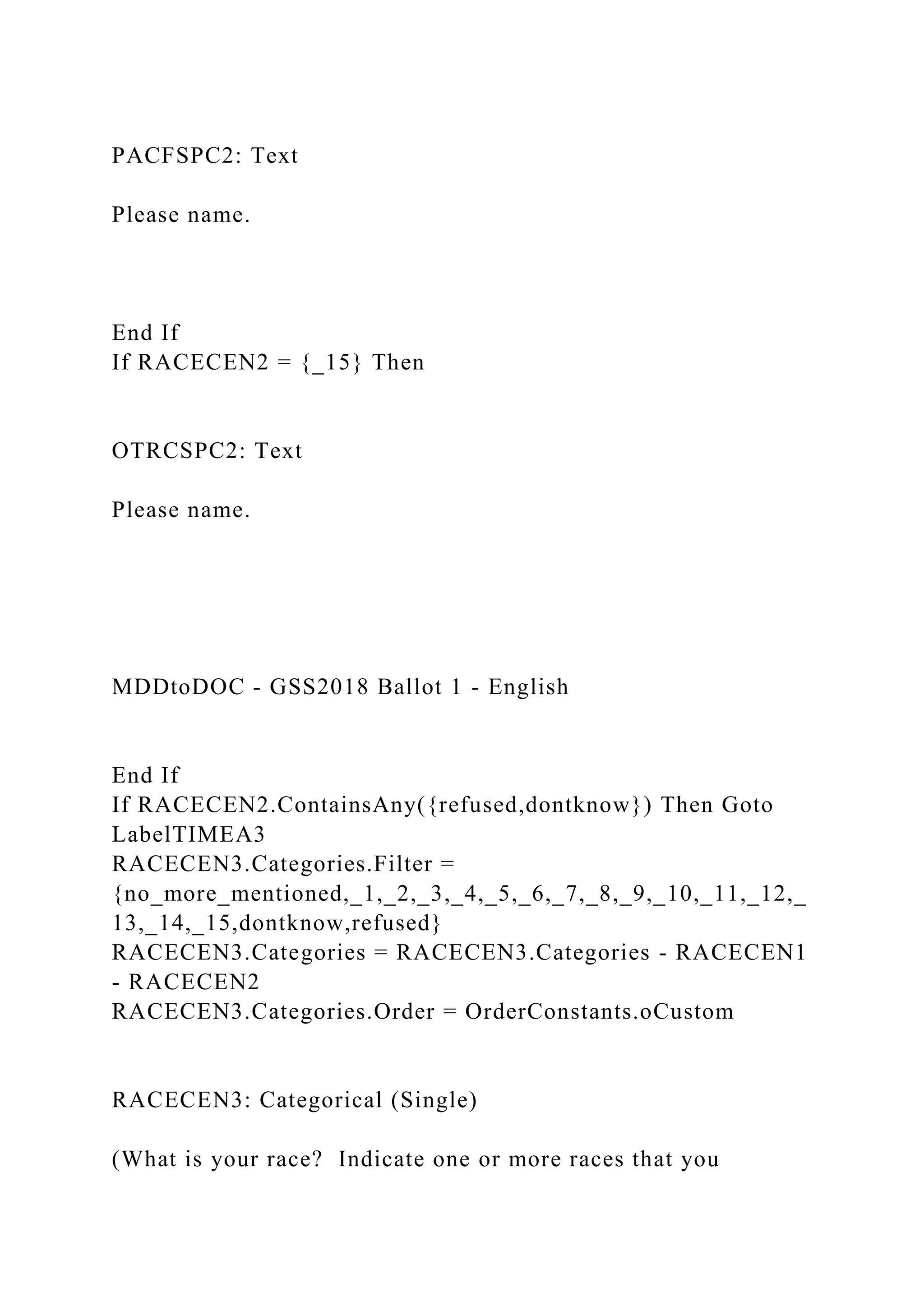 PACFSPC2: Text
Please name.
End If
If RACECEN2 = {_15} Then
OTRCSPC2: Text
Please name.
MDDtoDOC - GSS2018 Ballot 1 - English
End If
If RACECEN2.ContainsAny({refused,dontknow}) Then Goto
LabelTIMEA3
RACECEN3.Categories.Filter =
{no_more_mentioned,_1,_2,_3,_4,_5,_6,_7,_8,_9,_10,_11,_12,_
13,_14,_15,dontknow,refused}
RACECEN3.Categories = RACECEN3.Categories - RACECEN1
- RACECEN2
RACECEN3.Categories.Order = OrderConstants.oCustom
RACECEN3: Categorical (Single)
(What is your race? Indicate one or more races that you
 
