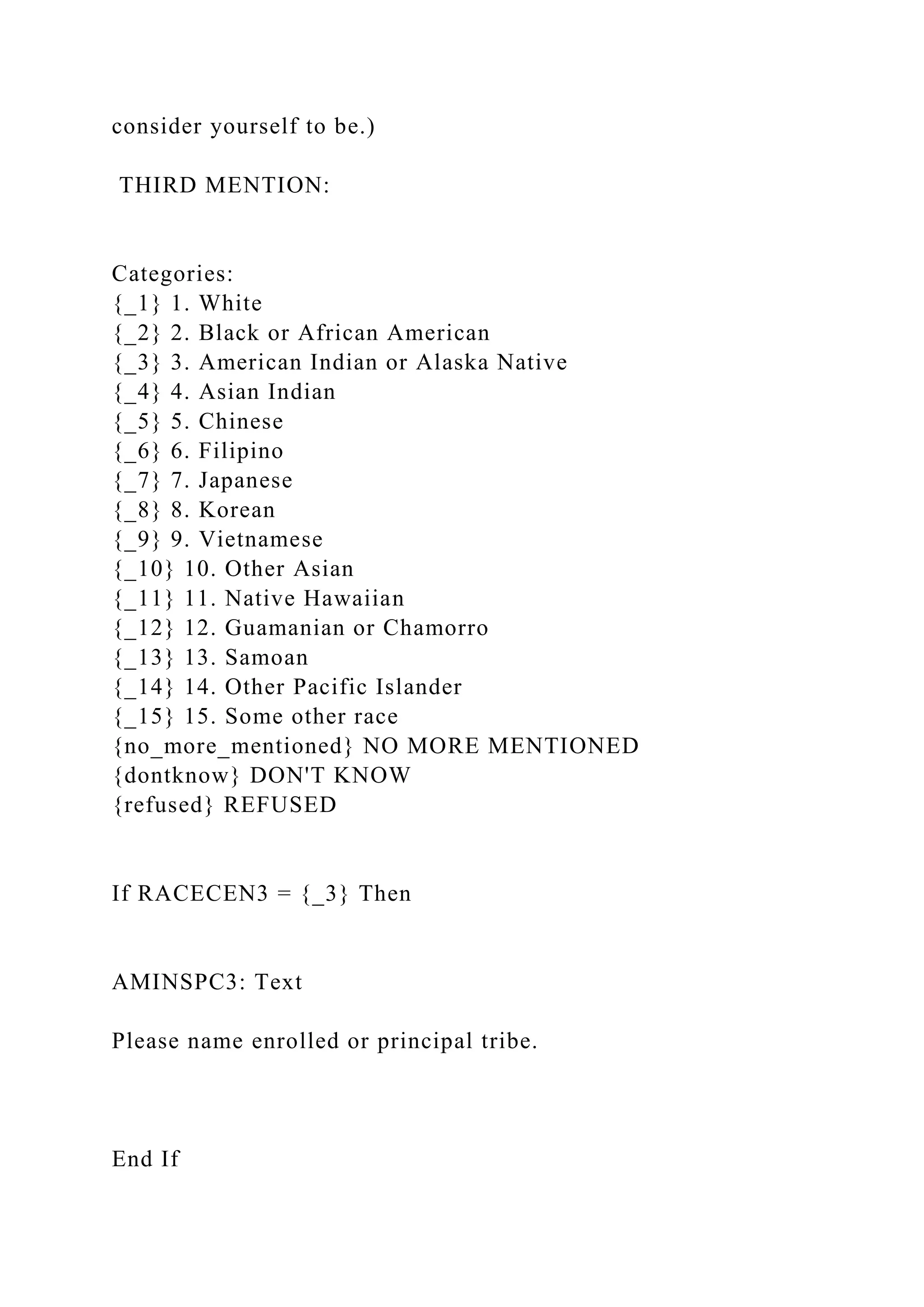 consider yourself to be.)
THIRD MENTION:
Categories:
{_1} 1. White
{_2} 2. Black or African American
{_3} 3. American Indian or Alaska Native
{_4} 4. Asian Indian
{_5} 5. Chinese
{_6} 6. Filipino
{_7} 7. Japanese
{_8} 8. Korean
{_9} 9. Vietnamese
{_10} 10. Other Asian
{_11} 11. Native Hawaiian
{_12} 12. Guamanian or Chamorro
{_13} 13. Samoan
{_14} 14. Other Pacific Islander
{_15} 15. Some other race
{no_more_mentioned} NO MORE MENTIONED
{dontknow} DON'T KNOW
{refused} REFUSED
If RACECEN3 = {_3} Then
AMINSPC3: Text
Please name enrolled or principal tribe.
End If
 
