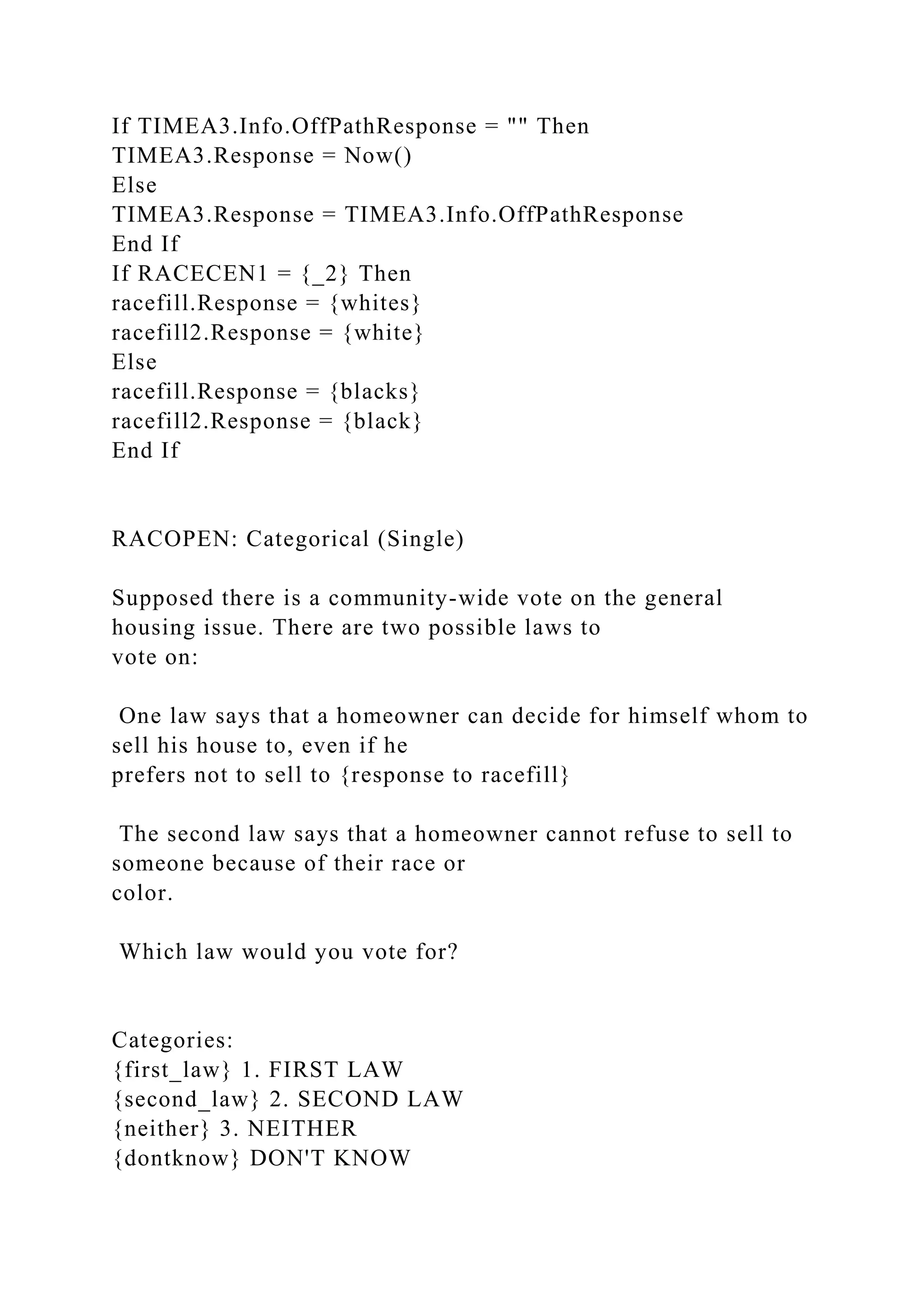 If TIMEA3.Info.OffPathResponse = "" Then
TIMEA3.Response = Now()
Else
TIMEA3.Response = TIMEA3.Info.OffPathResponse
End If
If RACECEN1 = {_2} Then
racefill.Response = {whites}
racefill2.Response = {white}
Else
racefill.Response = {blacks}
racefill2.Response = {black}
End If
RACOPEN: Categorical (Single)
Supposed there is a community-wide vote on the general
housing issue. There are two possible laws to
vote on:
One law says that a homeowner can decide for himself whom to
sell his house to, even if he
prefers not to sell to {response to racefill}
The second law says that a homeowner cannot refuse to sell to
someone because of their race or
color.
Which law would you vote for?
Categories:
{first_law} 1. FIRST LAW
{second_law} 2. SECOND LAW
{neither} 3. NEITHER
{dontknow} DON'T KNOW
 