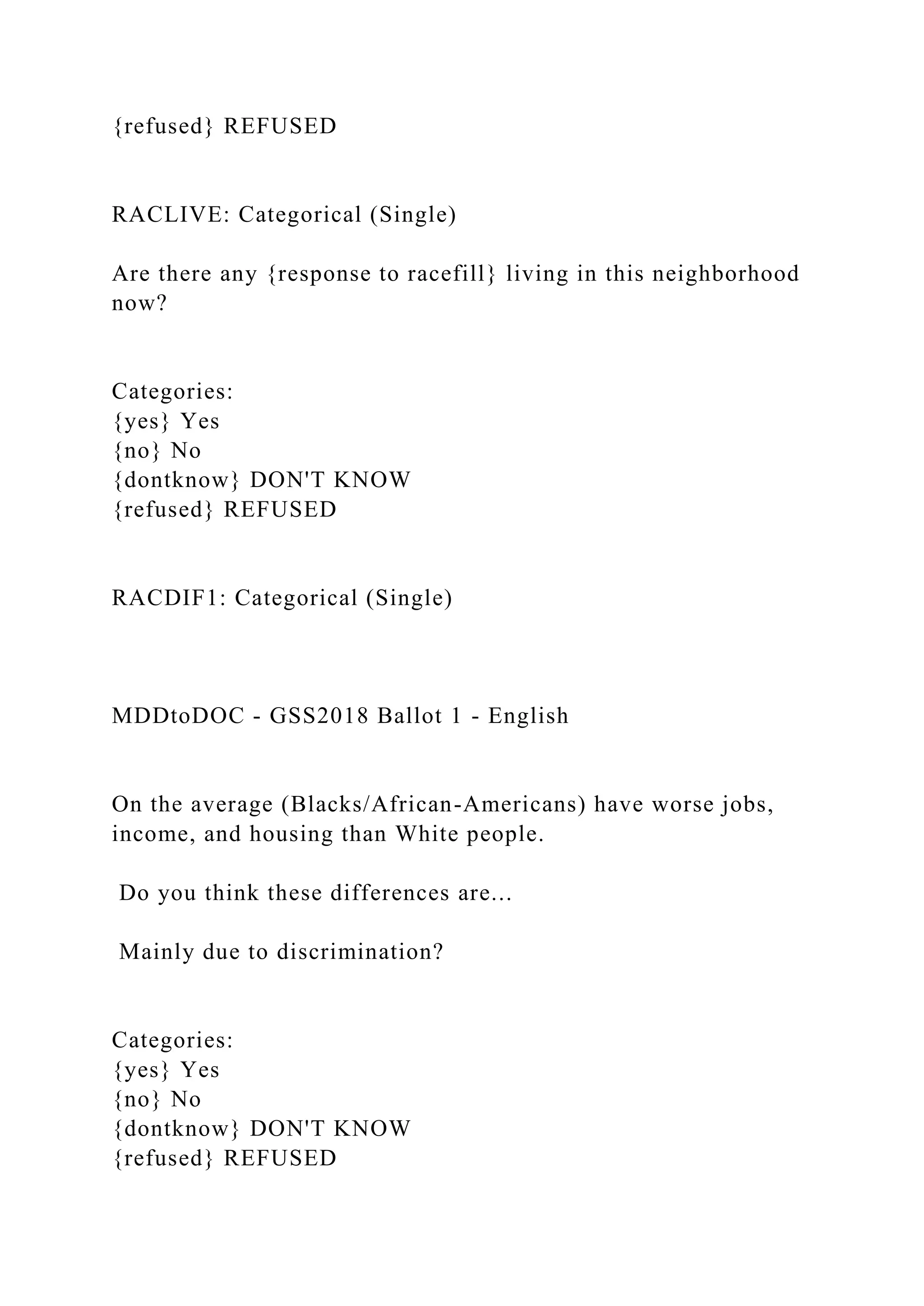 {refused} REFUSED
RACLIVE: Categorical (Single)
Are there any {response to racefill} living in this neighborhood
now?
Categories:
{yes} Yes
{no} No
{dontknow} DON'T KNOW
{refused} REFUSED
RACDIF1: Categorical (Single)
MDDtoDOC - GSS2018 Ballot 1 - English
On the average (Blacks/African-Americans) have worse jobs,
income, and housing than White people.
Do you think these differences are...
Mainly due to discrimination?
Categories:
{yes} Yes
{no} No
{dontknow} DON'T KNOW
{refused} REFUSED
 