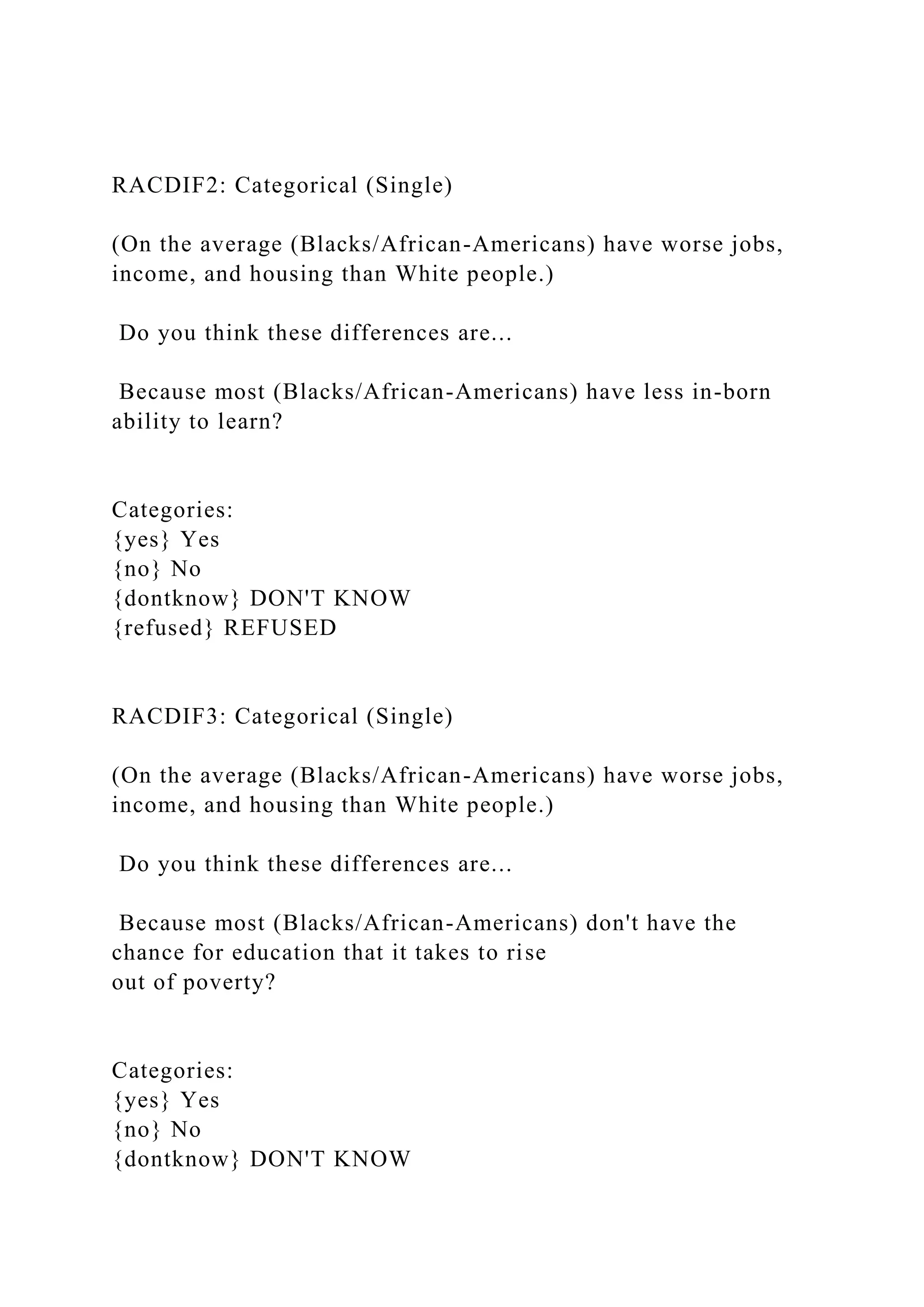 RACDIF2: Categorical (Single)
(On the average (Blacks/African-Americans) have worse jobs,
income, and housing than White people.)
Do you think these differences are...
Because most (Blacks/African-Americans) have less in-born
ability to learn?
Categories:
{yes} Yes
{no} No
{dontknow} DON'T KNOW
{refused} REFUSED
RACDIF3: Categorical (Single)
(On the average (Blacks/African-Americans) have worse jobs,
income, and housing than White people.)
Do you think these differences are...
Because most (Blacks/African-Americans) don't have the
chance for education that it takes to rise
out of poverty?
Categories:
{yes} Yes
{no} No
{dontknow} DON'T KNOW
 