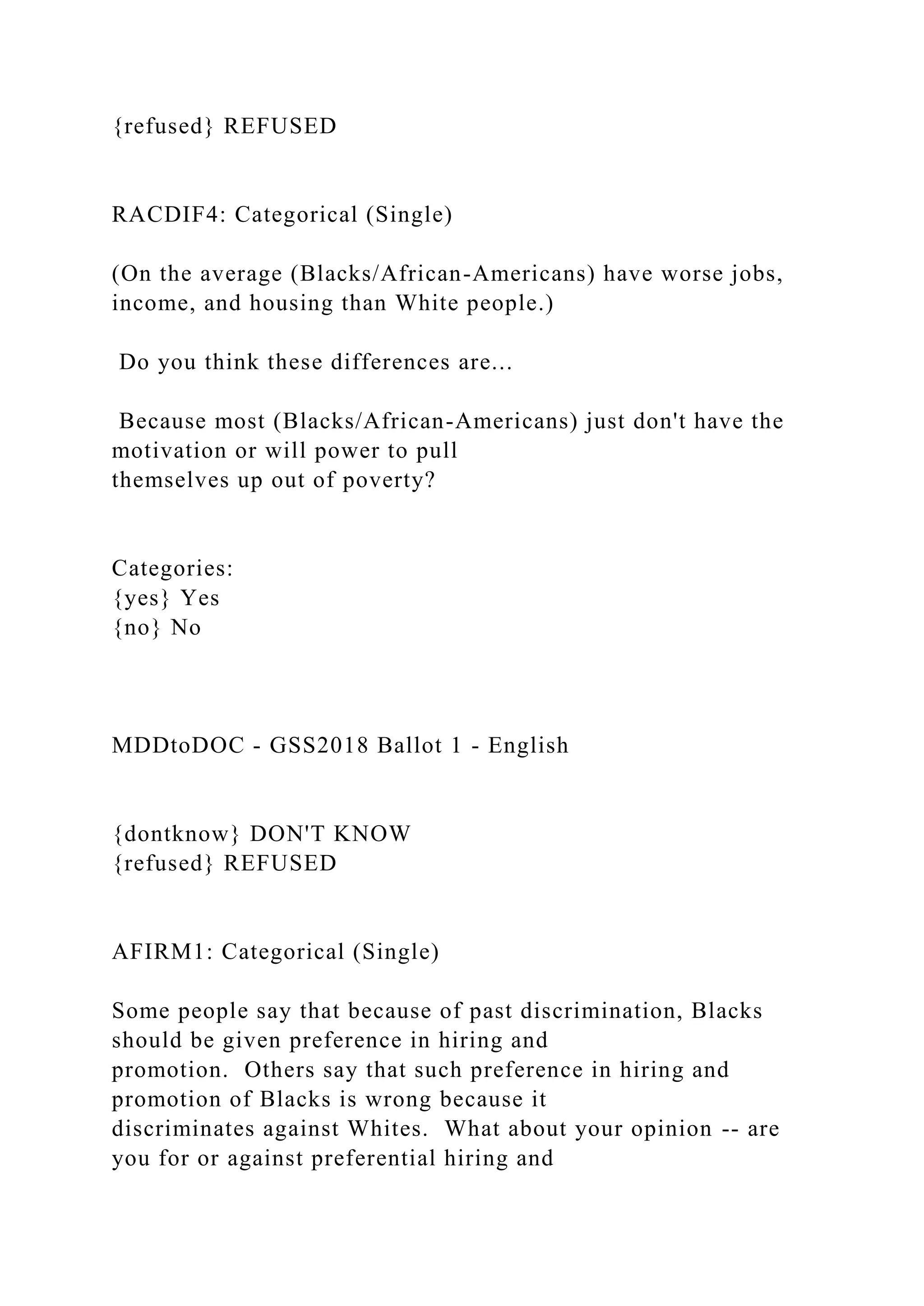 {refused} REFUSED
RACDIF4: Categorical (Single)
(On the average (Blacks/African-Americans) have worse jobs,
income, and housing than White people.)
Do you think these differences are...
Because most (Blacks/African-Americans) just don't have the
motivation or will power to pull
themselves up out of poverty?
Categories:
{yes} Yes
{no} No
MDDtoDOC - GSS2018 Ballot 1 - English
{dontknow} DON'T KNOW
{refused} REFUSED
AFIRM1: Categorical (Single)
Some people say that because of past discrimination, Blacks
should be given preference in hiring and
promotion. Others say that such preference in hiring and
promotion of Blacks is wrong because it
discriminates against Whites. What about your opinion -- are
you for or against preferential hiring and
 