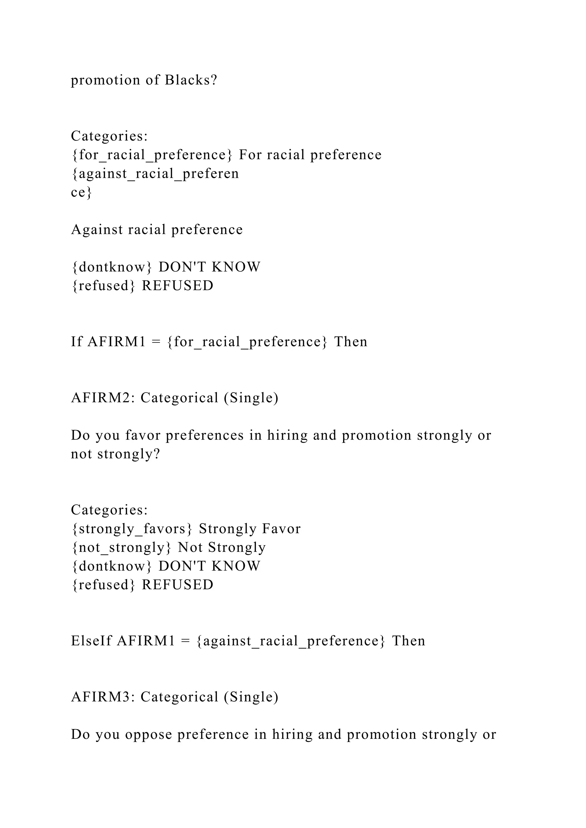 promotion of Blacks?
Categories:
{for_racial_preference} For racial preference
{against_racial_preferen
ce}
Against racial preference
{dontknow} DON'T KNOW
{refused} REFUSED
If AFIRM1 = {for_racial_preference} Then
AFIRM2: Categorical (Single)
Do you favor preferences in hiring and promotion strongly or
not strongly?
Categories:
{strongly_favors} Strongly Favor
{not_strongly} Not Strongly
{dontknow} DON'T KNOW
{refused} REFUSED
ElseIf AFIRM1 = {against_racial_preference} Then
AFIRM3: Categorical (Single)
Do you oppose preference in hiring and promotion strongly or
 