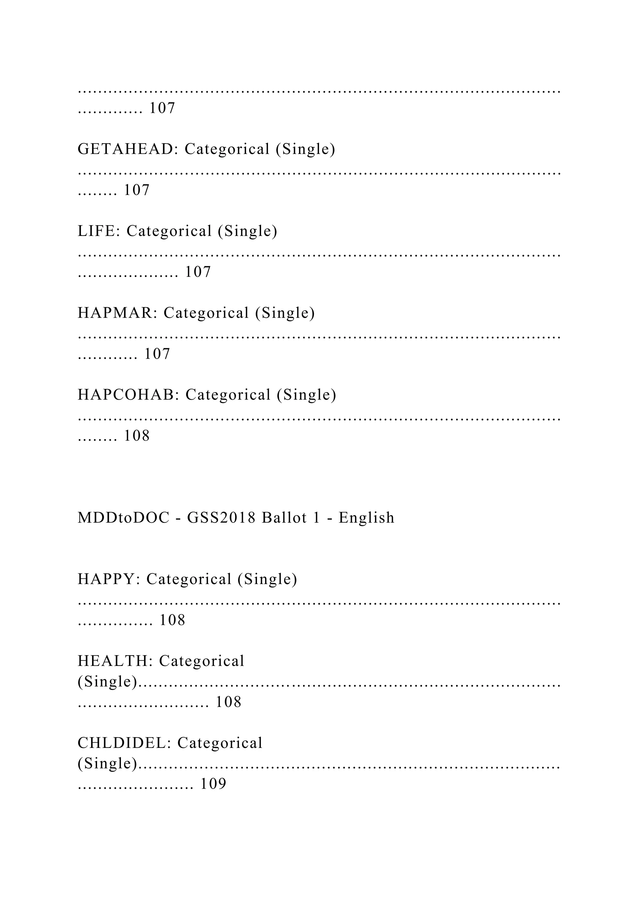 ...............................................................................................
............. 107
GETAHEAD: Categorical (Single)
...............................................................................................
........ 107
LIFE: Categorical (Single)
...............................................................................................
.................... 107
HAPMAR: Categorical (Single)
...............................................................................................
............ 107
HAPCOHAB: Categorical (Single)
...............................................................................................
........ 108
MDDtoDOC - GSS2018 Ballot 1 - English
HAPPY: Categorical (Single)
...............................................................................................
............... 108
HEALTH: Categorical
(Single)...................................................................................
.......................... 108
CHLDIDEL: Categorical
(Single)...................................................................................
....................... 109
 