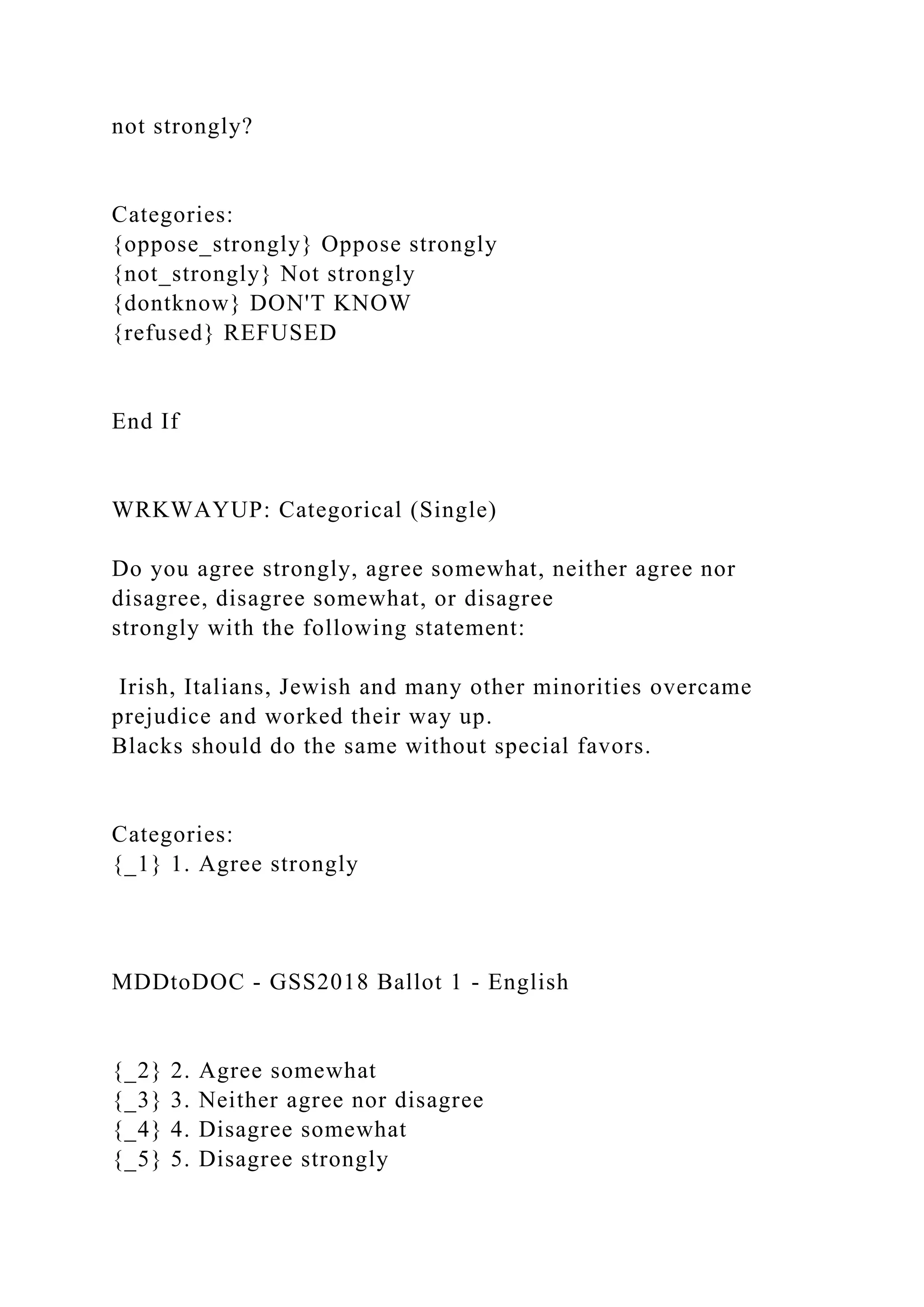 not strongly?
Categories:
{oppose_strongly} Oppose strongly
{not_strongly} Not strongly
{dontknow} DON'T KNOW
{refused} REFUSED
End If
WRKWAYUP: Categorical (Single)
Do you agree strongly, agree somewhat, neither agree nor
disagree, disagree somewhat, or disagree
strongly with the following statement:
Irish, Italians, Jewish and many other minorities overcame
prejudice and worked their way up.
Blacks should do the same without special favors.
Categories:
{_1} 1. Agree strongly
MDDtoDOC - GSS2018 Ballot 1 - English
{_2} 2. Agree somewhat
{_3} 3. Neither agree nor disagree
{_4} 4. Disagree somewhat
{_5} 5. Disagree strongly
 
