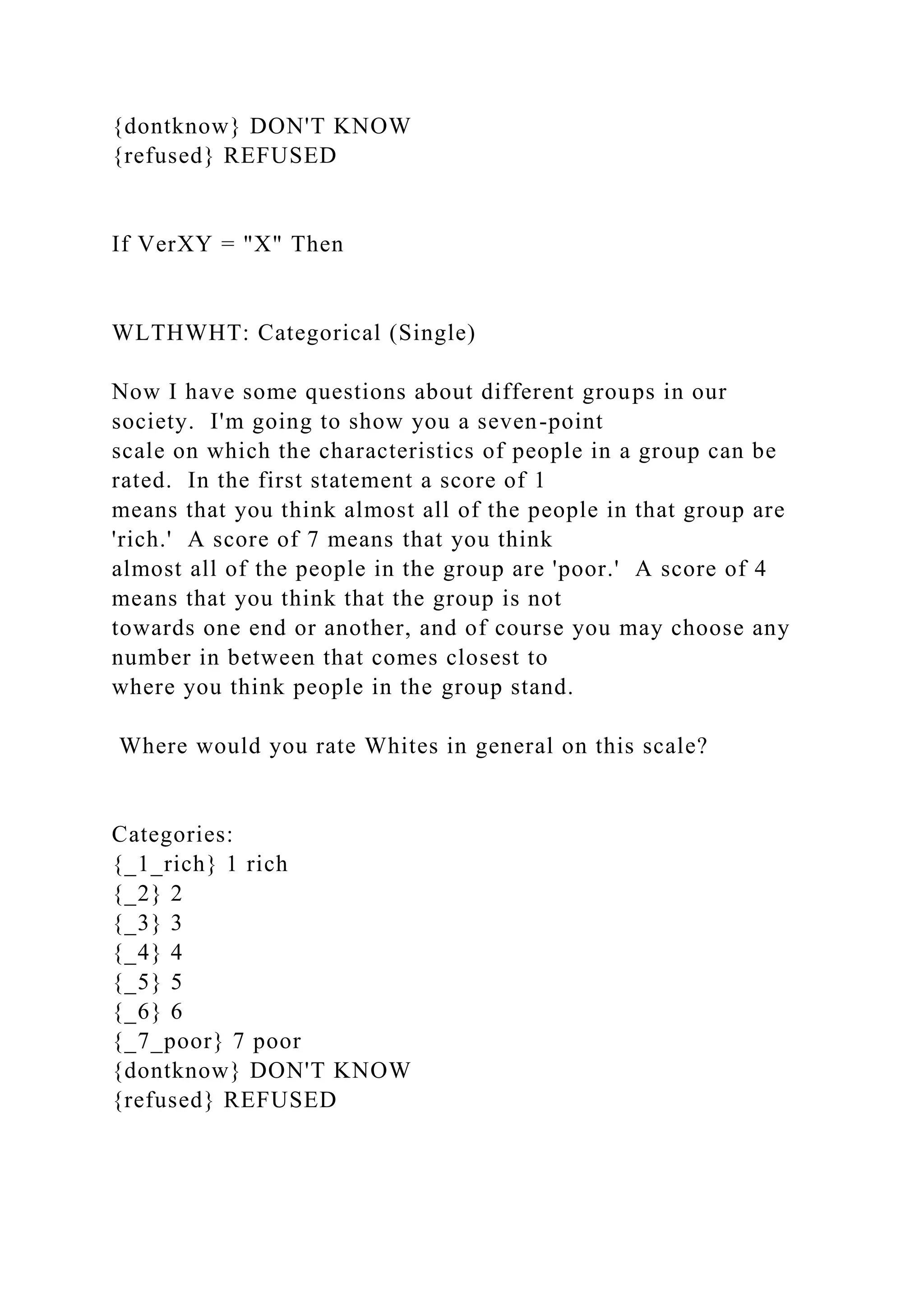 {dontknow} DON'T KNOW
{refused} REFUSED
If VerXY = "X" Then
WLTHWHT: Categorical (Single)
Now I have some questions about different groups in our
society. I'm going to show you a seven-point
scale on which the characteristics of people in a group can be
rated. In the first statement a score of 1
means that you think almost all of the people in that group are
'rich.' A score of 7 means that you think
almost all of the people in the group are 'poor.' A score of 4
means that you think that the group is not
towards one end or another, and of course you may choose any
number in between that comes closest to
where you think people in the group stand.
Where would you rate Whites in general on this scale?
Categories:
{_1_rich} 1 rich
{_2} 2
{_3} 3
{_4} 4
{_5} 5
{_6} 6
{_7_poor} 7 poor
{dontknow} DON'T KNOW
{refused} REFUSED
 