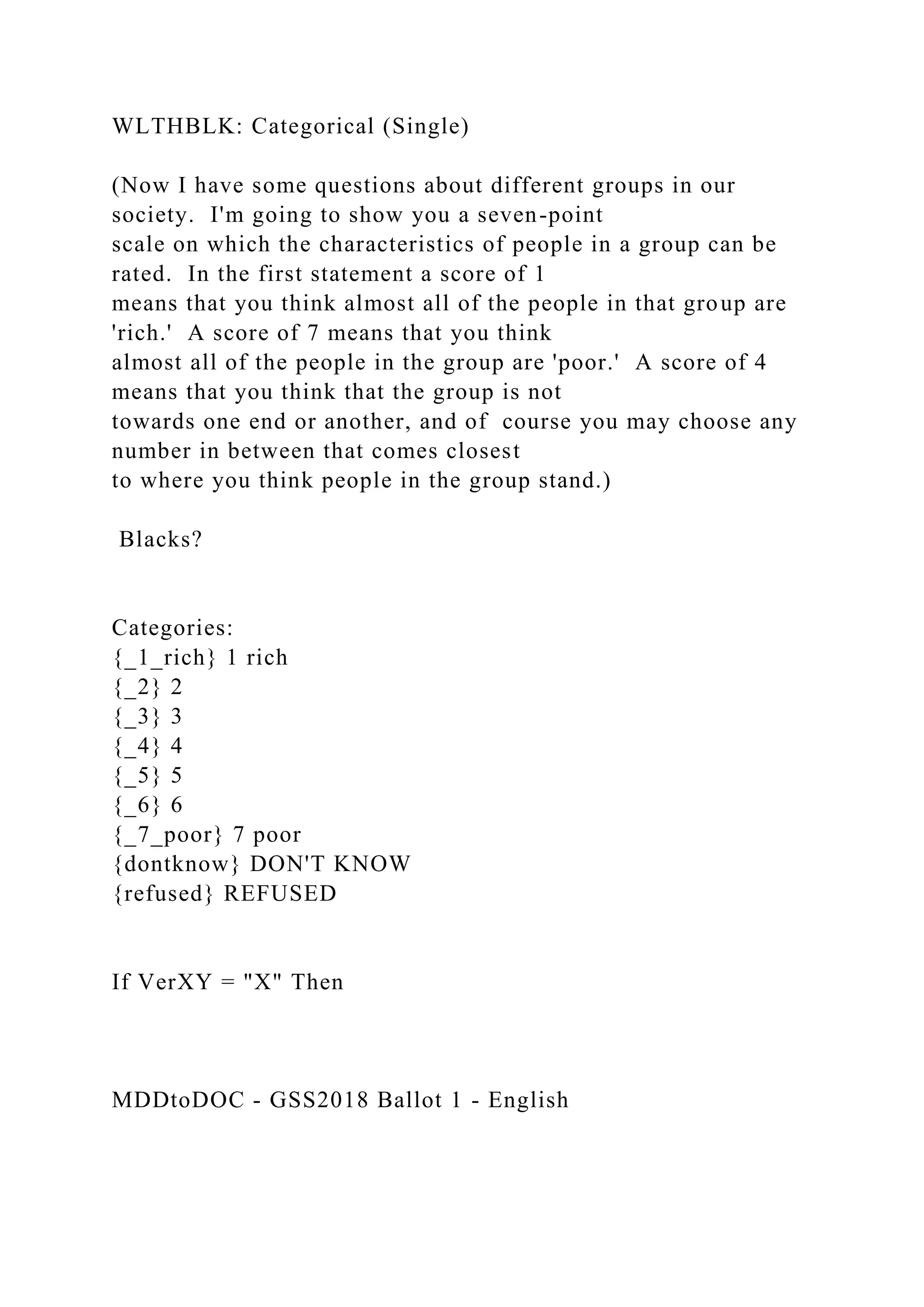 WLTHBLK: Categorical (Single)
(Now I have some questions about different groups in our
society. I'm going to show you a seven-point
scale on which the characteristics of people in a group can be
rated. In the first statement a score of 1
means that you think almost all of the people in that group are
'rich.' A score of 7 means that you think
almost all of the people in the group are 'poor.' A score of 4
means that you think that the group is not
towards one end or another, and of course you may choose any
number in between that comes closest
to where you think people in the group stand.)
Blacks?
Categories:
{_1_rich} 1 rich
{_2} 2
{_3} 3
{_4} 4
{_5} 5
{_6} 6
{_7_poor} 7 poor
{dontknow} DON'T KNOW
{refused} REFUSED
If VerXY = "X" Then
MDDtoDOC - GSS2018 Ballot 1 - English
 