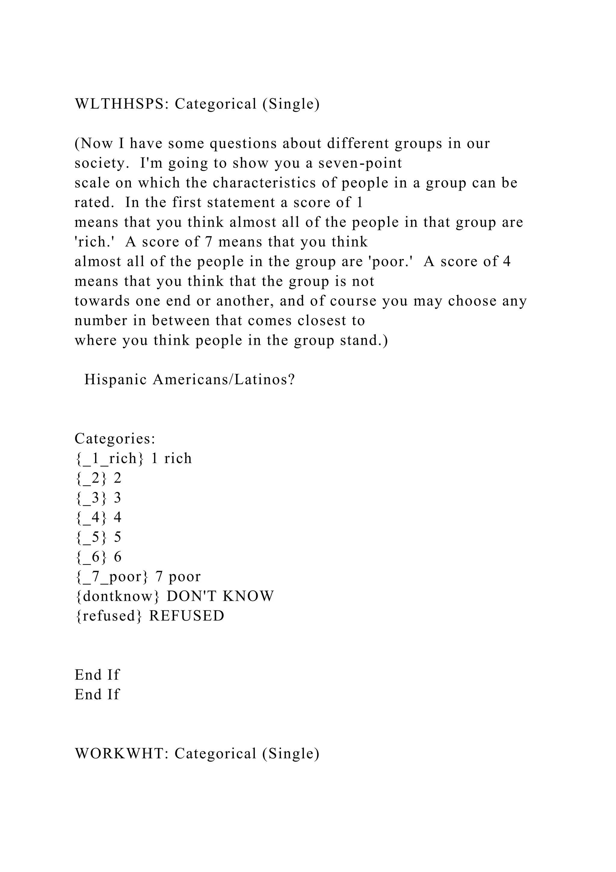 WLTHHSPS: Categorical (Single)
(Now I have some questions about different groups in our
society. I'm going to show you a seven-point
scale on which the characteristics of people in a group can be
rated. In the first statement a score of 1
means that you think almost all of the people in that group are
'rich.' A score of 7 means that you think
almost all of the people in the group are 'poor.' A score of 4
means that you think that the group is not
towards one end or another, and of course you may choose any
number in between that comes closest to
where you think people in the group stand.)
Hispanic Americans/Latinos?
Categories:
{_1_rich} 1 rich
{_2} 2
{_3} 3
{_4} 4
{_5} 5
{_6} 6
{_7_poor} 7 poor
{dontknow} DON'T KNOW
{refused} REFUSED
End If
End If
WORKWHT: Categorical (Single)
 