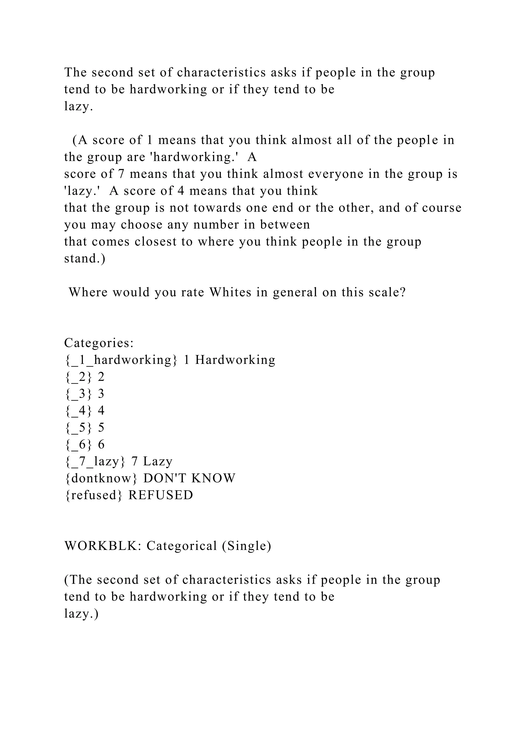 The second set of characteristics asks if people in the group
tend to be hardworking or if they tend to be
lazy.
(A score of 1 means that you think almost all of the people in
the group are 'hardworking.' A
score of 7 means that you think almost everyone in the group is
'lazy.' A score of 4 means that you think
that the group is not towards one end or the other, and of course
you may choose any number in between
that comes closest to where you think people in the group
stand.)
Where would you rate Whites in general on this scale?
Categories:
{_1_hardworking} 1 Hardworking
{_2} 2
{_3} 3
{_4} 4
{_5} 5
{_6} 6
{_7_lazy} 7 Lazy
{dontknow} DON'T KNOW
{refused} REFUSED
WORKBLK: Categorical (Single)
(The second set of characteristics asks if people in the group
tend to be hardworking or if they tend to be
lazy.)
 