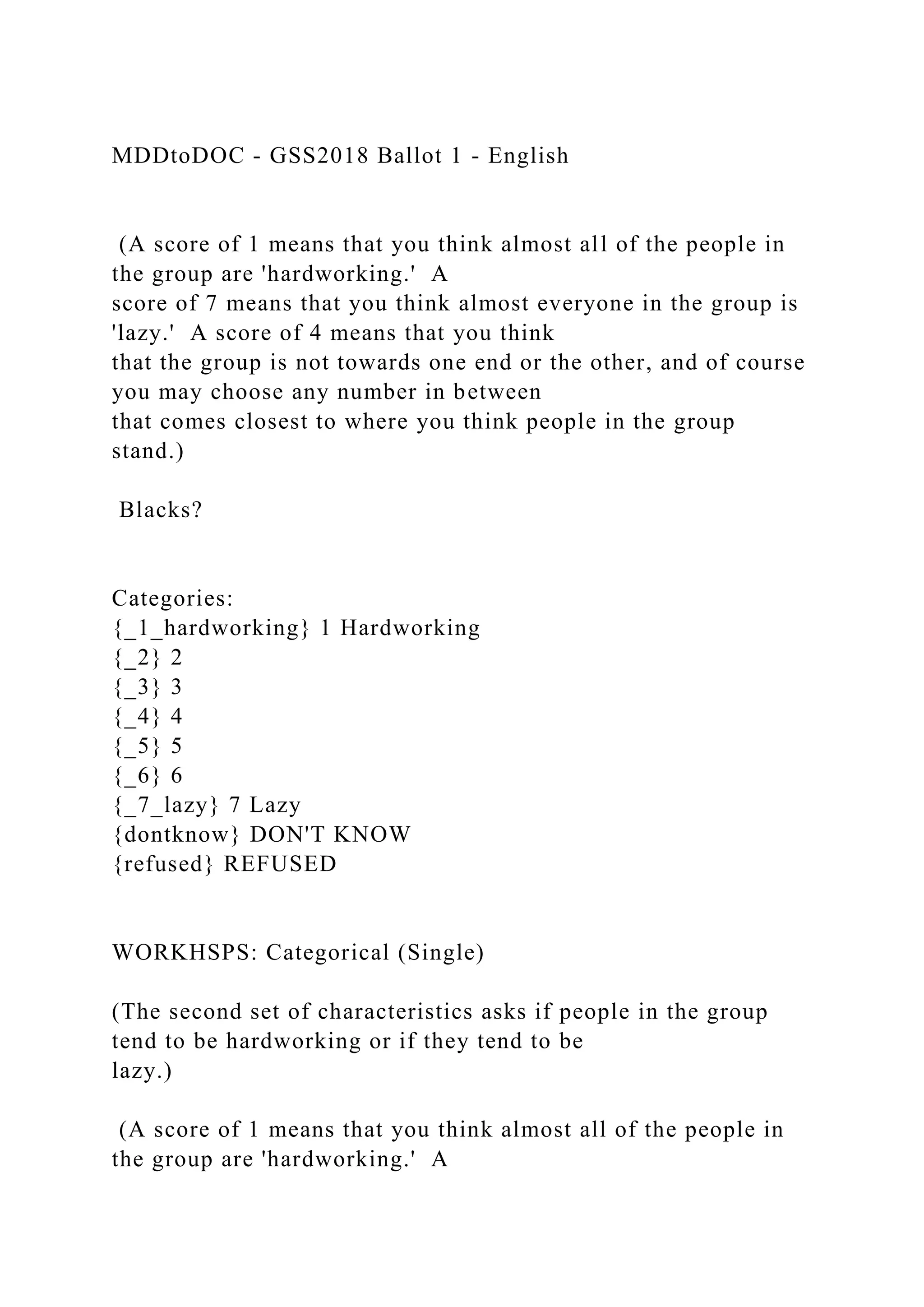 MDDtoDOC - GSS2018 Ballot 1 - English
(A score of 1 means that you think almost all of the people in
the group are 'hardworking.' A
score of 7 means that you think almost everyone in the group is
'lazy.' A score of 4 means that you think
that the group is not towards one end or the other, and of course
you may choose any number in between
that comes closest to where you think people in the group
stand.)
Blacks?
Categories:
{_1_hardworking} 1 Hardworking
{_2} 2
{_3} 3
{_4} 4
{_5} 5
{_6} 6
{_7_lazy} 7 Lazy
{dontknow} DON'T KNOW
{refused} REFUSED
WORKHSPS: Categorical (Single)
(The second set of characteristics asks if people in the group
tend to be hardworking or if they tend to be
lazy.)
(A score of 1 means that you think almost all of the people in
the group are 'hardworking.' A
 