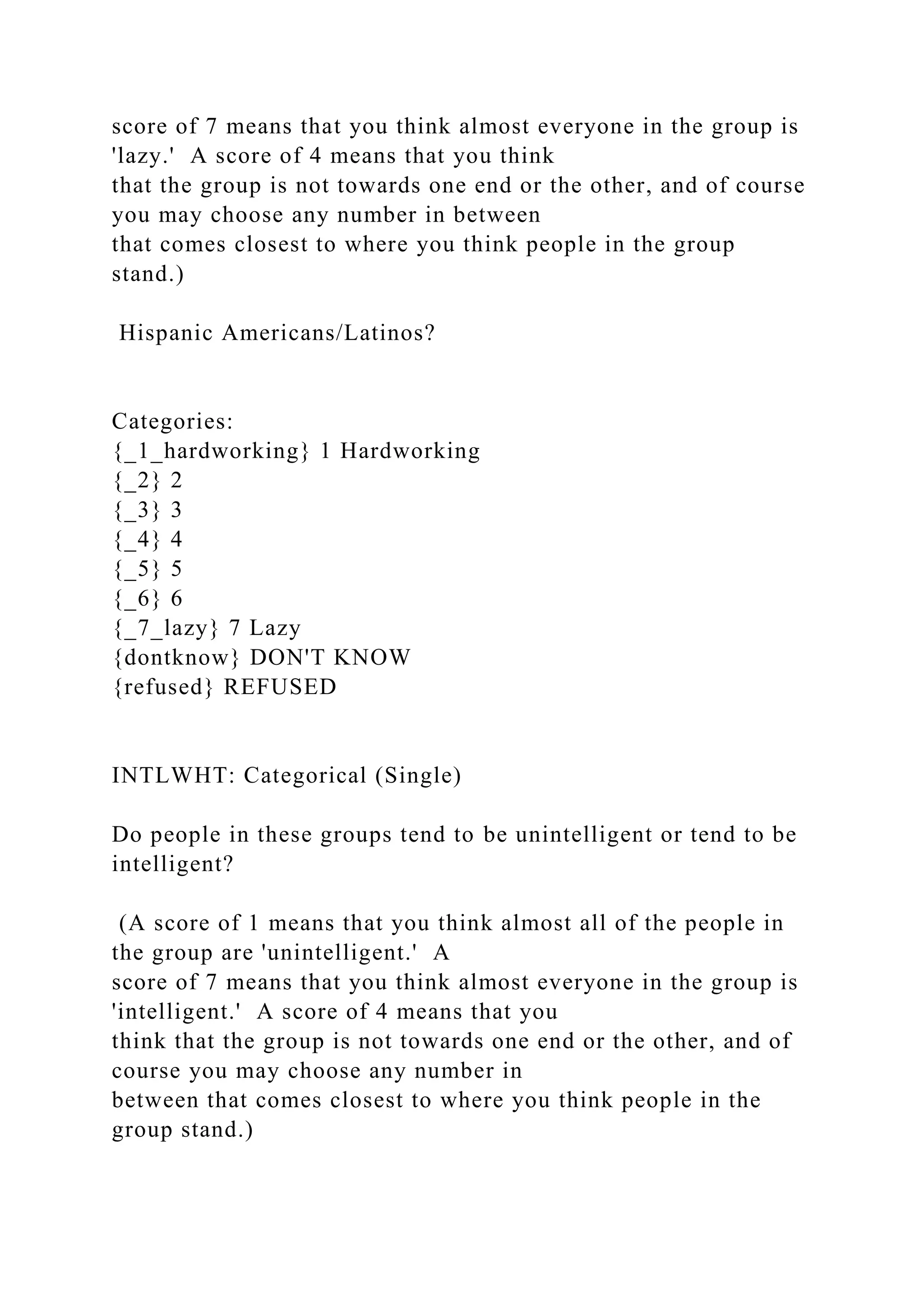 score of 7 means that you think almost everyone in the group is
'lazy.' A score of 4 means that you think
that the group is not towards one end or the other, and of course
you may choose any number in between
that comes closest to where you think people in the group
stand.)
Hispanic Americans/Latinos?
Categories:
{_1_hardworking} 1 Hardworking
{_2} 2
{_3} 3
{_4} 4
{_5} 5
{_6} 6
{_7_lazy} 7 Lazy
{dontknow} DON'T KNOW
{refused} REFUSED
INTLWHT: Categorical (Single)
Do people in these groups tend to be unintelligent or tend to be
intelligent?
(A score of 1 means that you think almost all of the people in
the group are 'unintelligent.' A
score of 7 means that you think almost everyone in the group is
'intelligent.' A score of 4 means that you
think that the group is not towards one end or the other, and of
course you may choose any number in
between that comes closest to where you think people in the
group stand.)
 