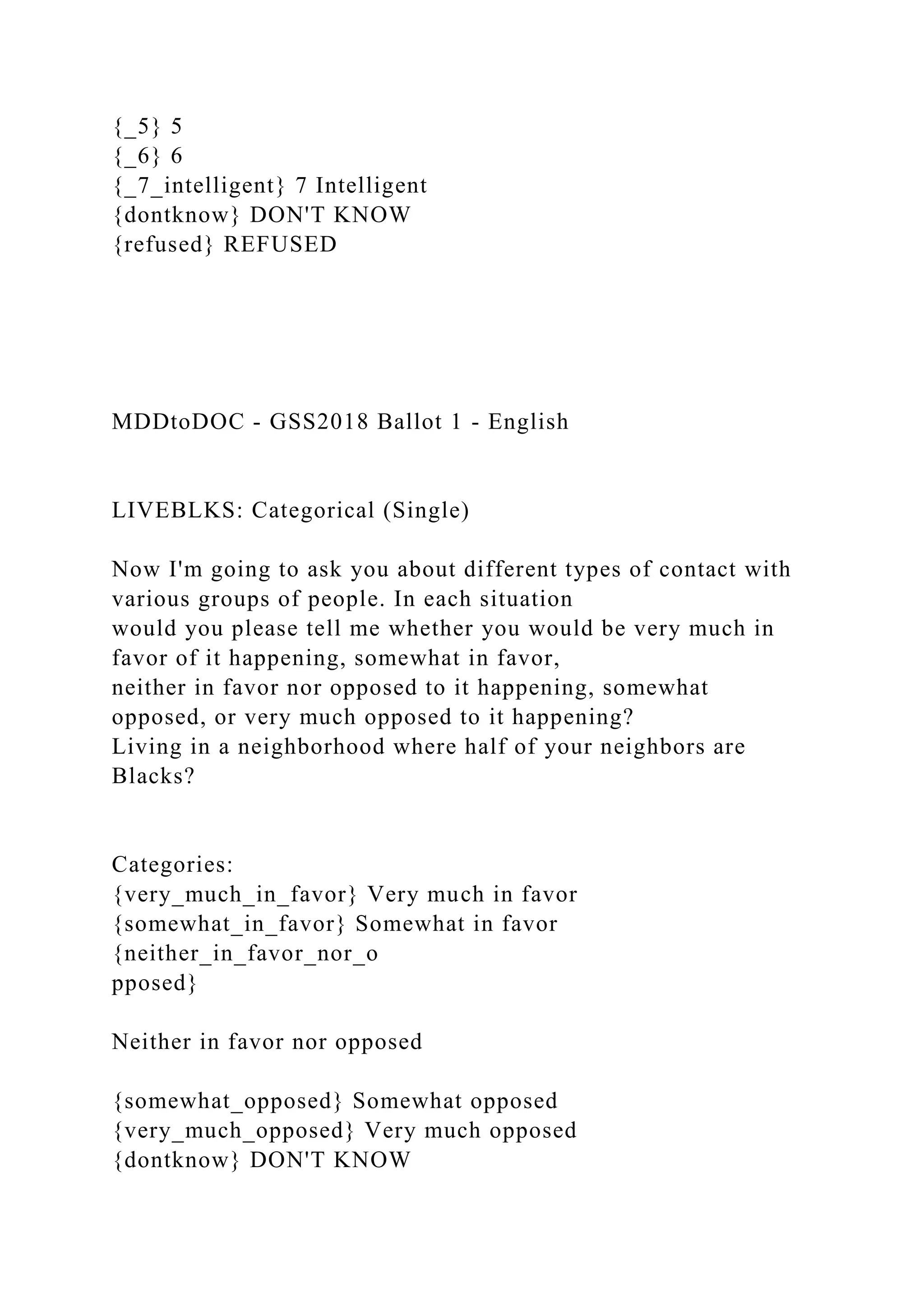 {_5} 5
{_6} 6
{_7_intelligent} 7 Intelligent
{dontknow} DON'T KNOW
{refused} REFUSED
MDDtoDOC - GSS2018 Ballot 1 - English
LIVEBLKS: Categorical (Single)
Now I'm going to ask you about different types of contact with
various groups of people. In each situation
would you please tell me whether you would be very much in
favor of it happening, somewhat in favor,
neither in favor nor opposed to it happening, somewhat
opposed, or very much opposed to it happening?
Living in a neighborhood where half of your neighbors are
Blacks?
Categories:
{very_much_in_favor} Very much in favor
{somewhat_in_favor} Somewhat in favor
{neither_in_favor_nor_o
pposed}
Neither in favor nor opposed
{somewhat_opposed} Somewhat opposed
{very_much_opposed} Very much opposed
{dontknow} DON'T KNOW
 