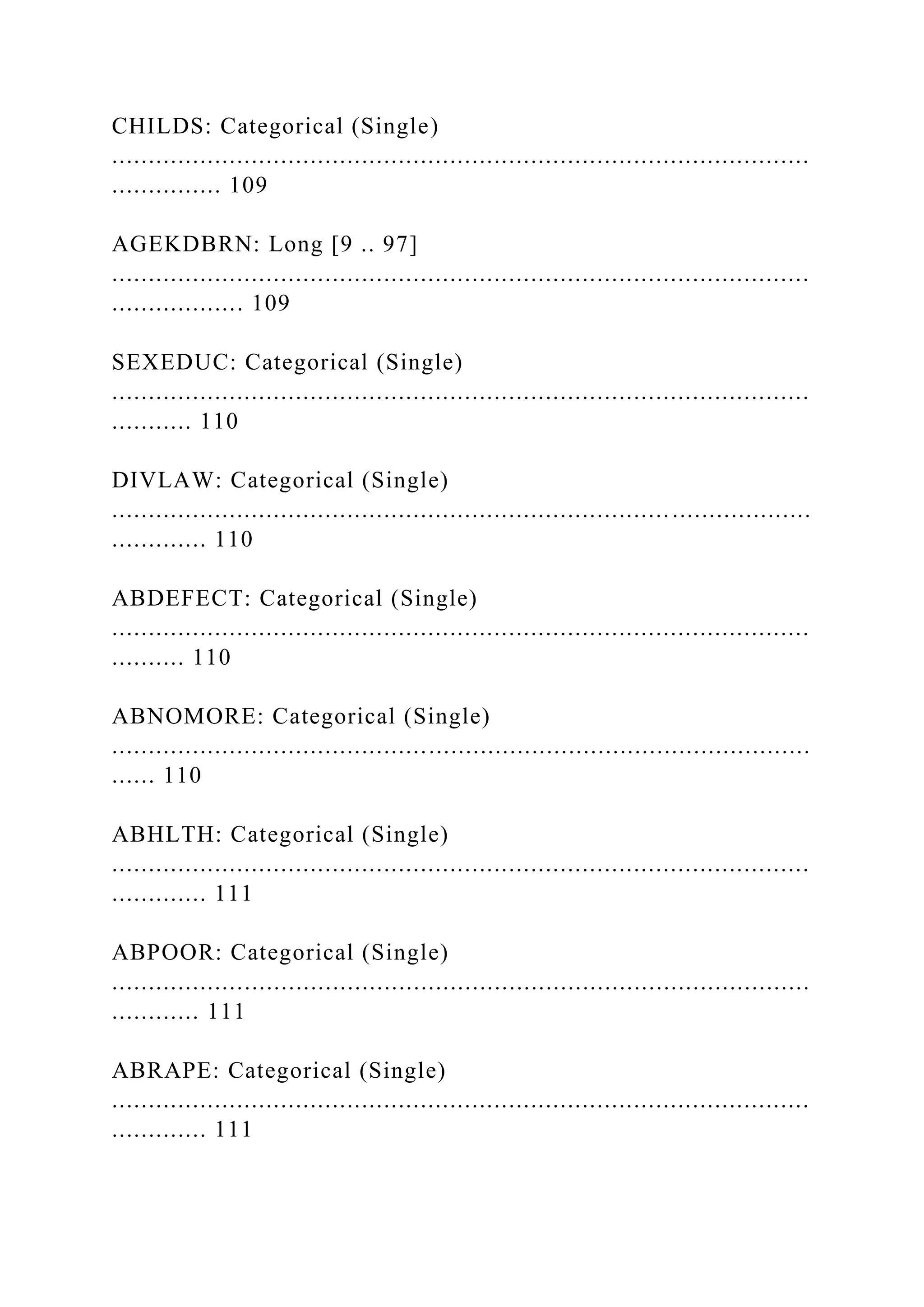 CHILDS: Categorical (Single)
...............................................................................................
............... 109
AGEKDBRN: Long [9 .. 97]
...............................................................................................
.................. 109
SEXEDUC: Categorical (Single)
...............................................................................................
........... 110
DIVLAW: Categorical (Single)
...............................................................................................
............. 110
ABDEFECT: Categorical (Single)
...............................................................................................
.......... 110
ABNOMORE: Categorical (Single)
...............................................................................................
...... 110
ABHLTH: Categorical (Single)
...............................................................................................
............. 111
ABPOOR: Categorical (Single)
...............................................................................................
............ 111
ABRAPE: Categorical (Single)
...............................................................................................
............. 111
 